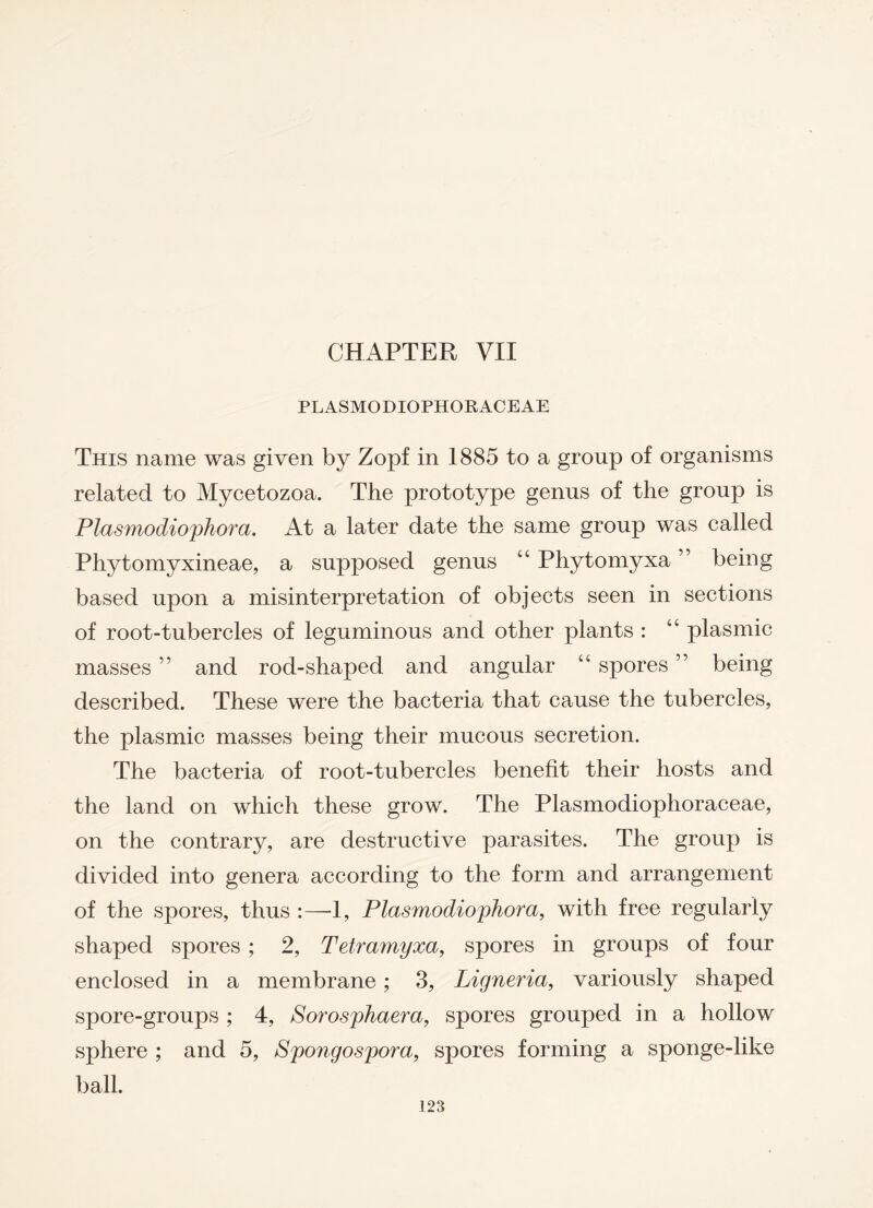 CHAPTER VII PLASMODIOPHORACEAE This name was given by Zopf in 1885 to a group of organisms related to Mycetozoa. The prototype genus of the group is Plasmodiophora. At a later date the same group was called Phytomyxineae, a supposed genus “ Phytomyxa ” being based upon a misinterpretation of objects seen in sections of root-tubercles of leguminous and other plants : “ plasmic masses ” and rod-shaped and angular “ spores ” being described. These were the bacteria that cause the tubercles, the plasmic masses being their mucous secretion. The bacteria of root-tubercles benefit their hosts and the land on which these grow. The Plasmodiophoraceae, on the contrary, are destructive parasites. The group is divided into genera according to the form and arrangement of the spores, thus :—1, Plasmodiophora, with free regularly shaped spores ; 2, Tetramyxa, spores in groups of four enclosed in a membrane; 3, Ligneria, variously shaped spore-groups ; 4, Sorosphaera, spores grouped in a hollow sphere ; and 5, Spongospora, spores forming a sponge-like ball.