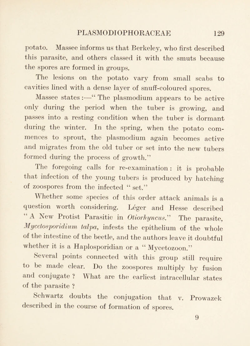 potato. Massee informs us that Berkeley, who first described this parasite, and others classed it with the smuts because the spores are formed in groups. The lesions on the potato vary from small scabs to cavities lined with a dense layer of snuff-coloured spores. Massee states :—“ The plasmodium appears to be active only during the period when the tuber is growing, and passes into a resting condition when the tuber is dormant during the winter. In the spring, when the potato com¬ mences to sprout, the plasmodium again becomes active and migrates from the old tuber or set into the new tubers formed during the process of growth.” The foregoing calls for re-examination: it is probable that infection of the young tubers is produced by hatching of zoospores from the infected “ set.” Whether some species of this order attack animals is a question worth considering. Leger and Hesse described A New Protist Parasitic in Otiovhyncus.” The parasite, Myceiosporidium talpa, infests the epithelium of the whole of the intestine of the beetle, and the authors leave it doubtful whether it is a Haplosporidian or a “ Mycetozoon.” Several points connected with this group still require to be made clear. Do the zoospores multiply by fusion and conjugate ? What are the earliest intracellular states of the parasite ? Schwartz doubts the conjugation that v. Prowazek described in the course of formation of spores. 9