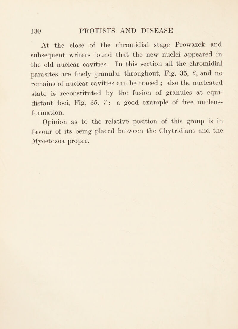 At the close of the chromidial stage Prowazek and subsequent writers found that the new nuclei appeared in the old nuclear cavities. In this section all the chromidial parasites are finely granular throughout, Fig. 35, 6, and no remains of nuclear cavities can be traced ; also the nucleated state is reconstituted by the fusion of granules at equi¬ distant foci, Fig. 35, 7 : a good example of free nucleus- formation. Opinion as to the relative position of this group is in favour of its being placed between the Chytridians and the Mycetozoa proper.