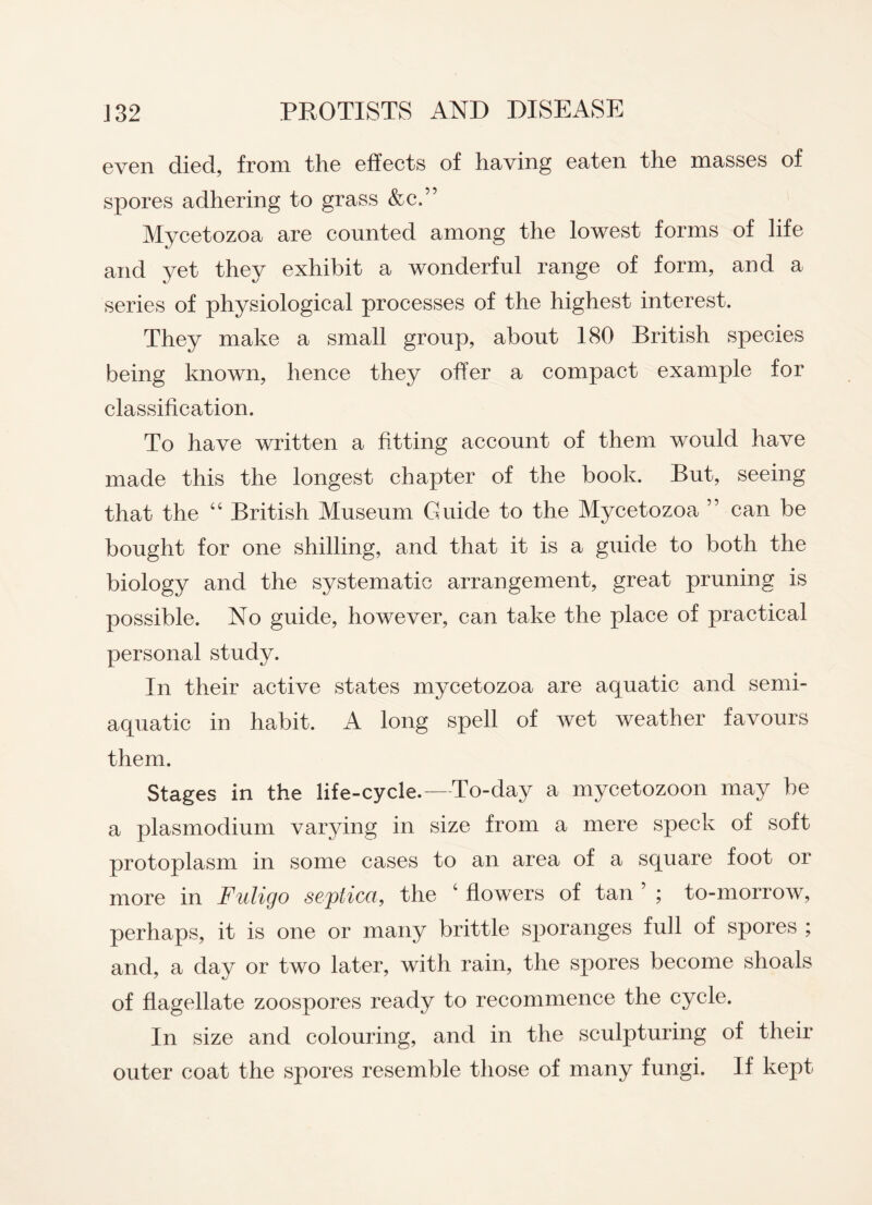 even died, from the effects of having eaten the masses of spores adhering to grass &c.” Mycetozoa are counted among the lowest forms of life and yet they exhibit a wonderful range of form, and a series of physiological processes of the highest interest. They make a small group, about 180 British species being known, hence they offer a compact example for classification. To have written a fitting account of them would have made this the longest chapter of the book. But, seeing that the “ British Museum Guide to the Mycetozoa ” can be bought for one shilling, and that it is a guide to both the biology and the systematic arrangement, great pruning is possible. No guide, however, can take the place of practical personal study. In their active states mycetozoa are aquatic and semi- aquatic in habit. A long spell of wet weather favours them. Stages in the life-cycle.—To-day a mycetozoon may be a plasmodium varying in size from a mere speck of soft protoplasm in some cases to an area of a square foot or more in Fuligo seplica, the c flowers of tan ; to-morrow, perhaps, it is one or many brittle sporanges full of spores ; and, a day or two later, with rain, the spores become shoals of flagellate zoospores ready to recommence the cycle. In size and colouring, and in the sculpturing of their outer coat the spores resemble those of many fungi. If kept