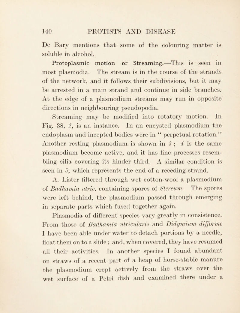 De Bary mentions that some of the colouring matter is soluble in alcohol. Protoplasmic motion or Streaming.—This is seen in most plasmodia. The stream is in the course of the strands of the network, and it follows their subdivisions, but it may be arrested in a main strand and continue in side branches. At the edge of a plasmodium streams may run in opposite directions in neighbouring pseudopodia. Streaming may be modified into rotatory motion. In Fig. 38, 2, is an instance. In an encysted plasmodium the endoplasm and incepted bodies were in “ perpetual rotation.” Another resting plasmodium is shown in 3 ; 4 is the same plasmodium become active, and it has fine processes resem¬ bling cilia covering its hinder third. A similar condition is seen in 5, which represents the end of a receding strand. A. Lister filtered through wet cotton-wool a plasmodium of Badhamia utric. containing spores of Slereum. The spores were left behind, the plasmodium passed through emerging in separate parts which fused together again. Plasmodia of different species vary greatly in consistence. From those of Badhamia utricularis and Didymium difforme I have been able under water to detach portions by a needle, float them on to a slide ; and, when covered, they have resumed all their activities. In another species I found abundant on straws of a recent part of a heap of horse-stable manure the plasmodium crept actively from the straws over the wet surface of a Petri dish and examined there under a