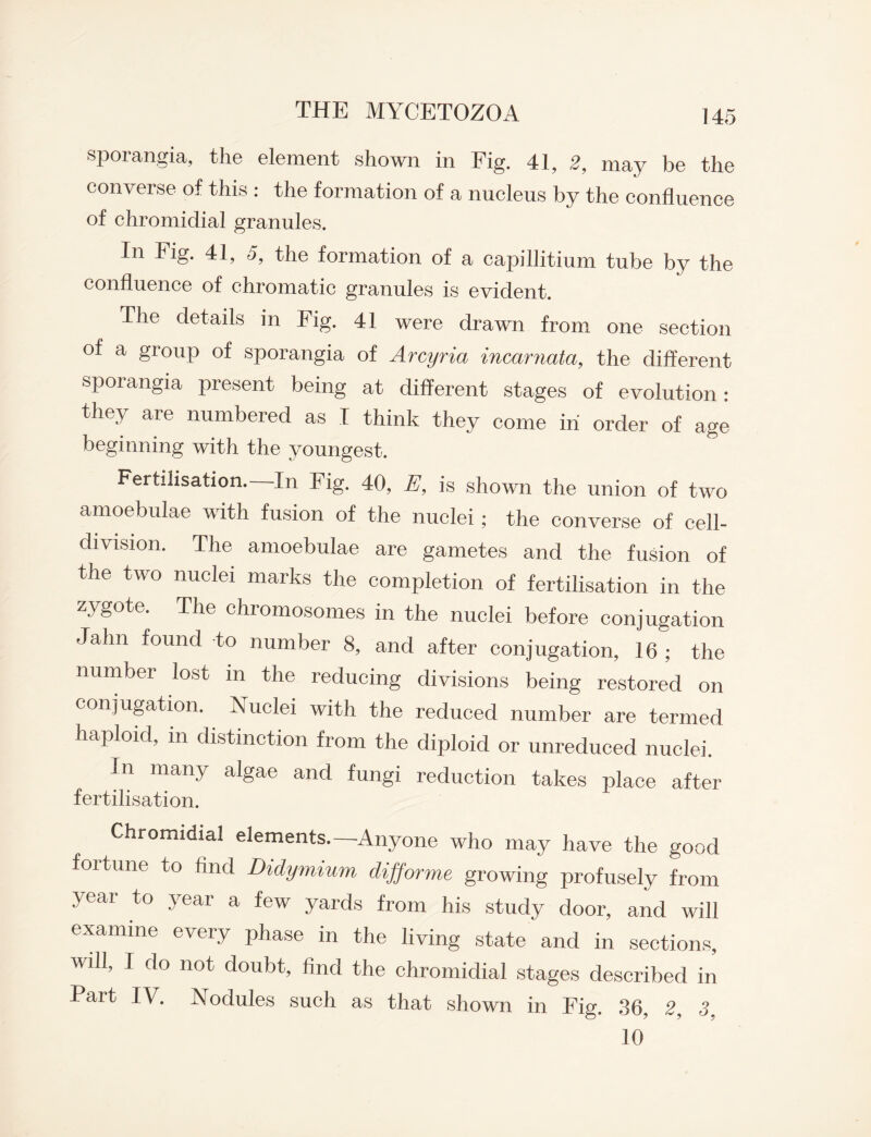 sporangia, tlie element shown in Fig. 41, 2, may be tlie converse of this : the formation of a nucleus by the confluence of chromidial granules. In Fig. 41, 5, the formation of a capillitium tube by the confluence of chromatic granules is evident. The details in Fig. 41 were drawn from one section of a group of sporangia of Arcyria incarnata, the different sporangia present being at different stages of evolution: they are numbered as I think they come in order of age beginning with the youngest. Fertilisation.—In Fig. 40, E, is shown the union of two amoebulae with fusion of the nuclei ; the converse of cell- division. The amoebulae are gametes and the fusion of the two nuclei marks the completion of fertilisation in the zygote. The chromosomes in the nuclei before conjugation Jahn found to number 8, and after conjugation, 16 ; the number lost in the reducing divisions being restored on conjugation. Nuclei with the reduced number are termed haploid, in distinction from the diploid or unreduced nuclei. In many algae and fungi reduction takes place after fertilisation. Chromidial elements.—Anyone who may have the good fortune to find Didymium difforme growing profusely from year to year a few yards from his study door, and will examine every phase in the living state and in sections, will, I do not doubt, find the chromidial stages described in Part IV. Nodules such as that shown in Fig. .36, 2, 3, 10