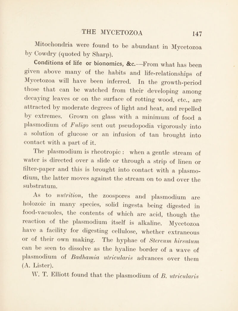 Mitochondria were found to be abundant in Mycetozoa by C'owdry (quoted by Sharp). Conditions of life or bionomics, &c.—From what has been given above many of the habits and life-relationships of Mycetozoa will have been inferred. In the growth-period those that can be watched from their developing among decaying leaves or on the surface of rotting wood, etc., are attracted by moderate degrees of light and heat, and repelled by extremes. Grown on glass with a minimum of food a plasmodium of Fuligo sent out pseudopodia vigorously into a solution of glucose or an infusion of tan brought into contact with a part of it. The plasmodium is rheotropic : when a gentle stream of water is directed over a slide or through a strip of linen or filtei-paper and this is brought into contact with a plasmo¬ dium, the latter moves against the stream on to and over the substratum. As to YiitbVitiou, the zoospores and plasmodium are holozoic in many species, solid ingesta being digested in food-vacuoles, the contents of which are acid, though the reaction of the plasmodium itself is alkaline. Mycetozoa have a facility for digesting cellulose, whether extraneous or of their own making. The hyphae of Stereum hirsutum can be seen to dissolve as the hyaline border of a wave of plasmodium of Badhamia utricularis advances over them (A. Lister). \\. T. Elliott found that the plasmodium of B. utricularis