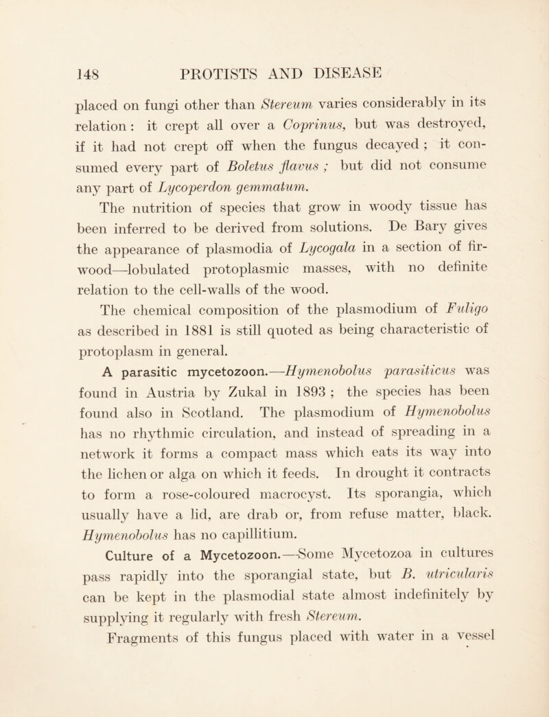 placed on fungi other than Stereum varies considerably in its relation : it crept all over a Coprinus, but was destroyed, if it had not crept off when the fungus decayed ; it con¬ sumed every part of Boletus flavus ; but did not consume any part of Lycoperdon gemmatum. The nutrition of species that grow in woody tissue has been inferred to be derived from solutions. De Bary gives the appearance of plasmodia of Lycogala in a section of fir- wood—lobulated protoplasmic masses, with no definite relation to the cell-walls of the wood. The chemical composition of the plasmodium of Fuligo as described in 1881 is still quoted as being characteristic of protoplasm in general. A parasitic mycetozoon.—Hymenobolus parasiticus was found in Austria by Zukal in 1893 ; the species has been found also in Scotland. The plasmodium of Hymenobolus has no rhythmic circulation, and instead of spreading in a network it forms a compact mass which eats its way into the lichen or alga on which it feeds. In drought it contracts to form a rose-coloured macrocyst. Its sporangia, which usually have a lid, are drab or, from refuse matter, black. Hymenobolus has no capillitium. Culture of a Mycetozoon.—Some Mycetozoa in cultures pass rapidly into the sporangial state, but B. utricularis can be kept in the plasmodial state almost indefinitely by supplying it regularly with fresh Stereum. Fragments of this fungus placed with water in a vessel