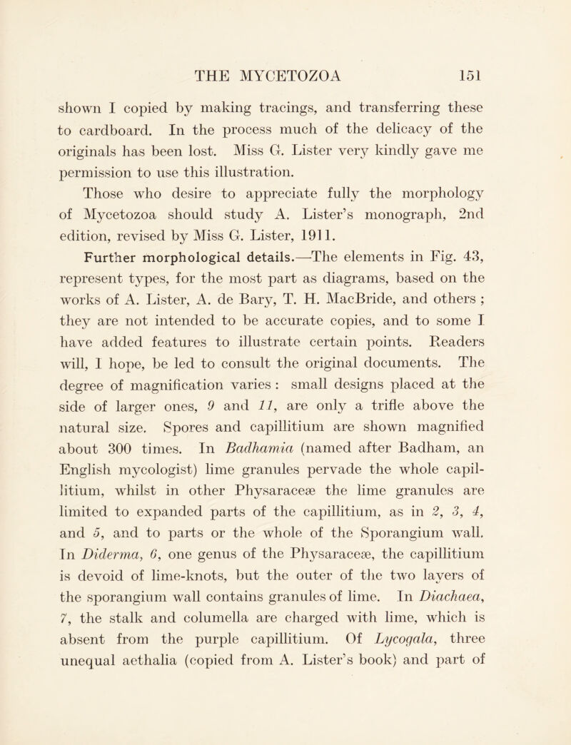 shown I copied by making tracings, and transferring these to cardboard. In the process much of the delicacy of the originals has been lost. Miss G. Lister very kindly gave me permission to use this illustration. Those who desire to appreciate fully the morphology of Mycetozoa should study A. Lister’s monograph, 2nd edition, revised by Miss G. Lister, 1911. Further morphological details.—-The elements in Fig. 43, represent types, for the most part as diagrams, based on the works of A. Lister, A. de Bary, T. H. MacBride, and others ; they are not intended to be accurate copies, and to some I have added features to illustrate certain points. Headers will, 1 hope, be led to consult the original documents. The degree of magnification varies : small designs placed at the side of larger ones, 9 and 11, are only a trifle above the natural size. Spores and capillitium are shown magnified about 300 times. In Badhamia (named after Badham, an English mycologist) lime granules pervade the whole capil¬ litium, whilst in other Physaracese the lime granules are limited to expanded parts of the capillitium, as in 2, 3, 4, and 5, and to parts or the whole of the Sporangium wall. In Diderma, 3, one genus of the Physaracese, the capillitium is devoid of lime-knots, but the outer of the two lavers of the sporangium wall contains granules of lime. In Diackaea, 7, the stalk and columella are charged with lime, which is absent from the purple capillitium. Of Lycogala, three unequal aethalia (copied from A. Lister’s book) and part of