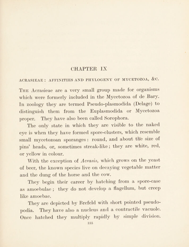 CHAPTER IX ACRASIEAE : AFFINITIES AND PHYTOGENY OF MYCETOZOA, &C. The Acrasieae are a very small group made for organisms which were formerly included in the Mycetozoa of de Bary. In zoology they are termed Pseudo-plasmodida (Delage) to distinguish them from the Euplasmodida or Mycetozoa proper. They have also been called Sorophora. The only state in which they are visible to the naked eye is when they have formed spore-clusters, which resemble small mycetozoan sporanges : round, and about the size of pins’ heads, or, sometimes streak-like; they are white, red, or yellow in colour. With the exception of Acrasis, which grows on the yeast of beer, the known species live on decaying vegetable matter and the dung of the horse and the cow. They begin their career by hatching from a spore-case as amoebulae ; they do not develop a flagellum, but creep like amoebae. They are depicted by Brefeld with short pointed pseudo¬ podia. They have also a nucleus and a contractile vacuole. Once hatched they multiply rapidly by simple division.
