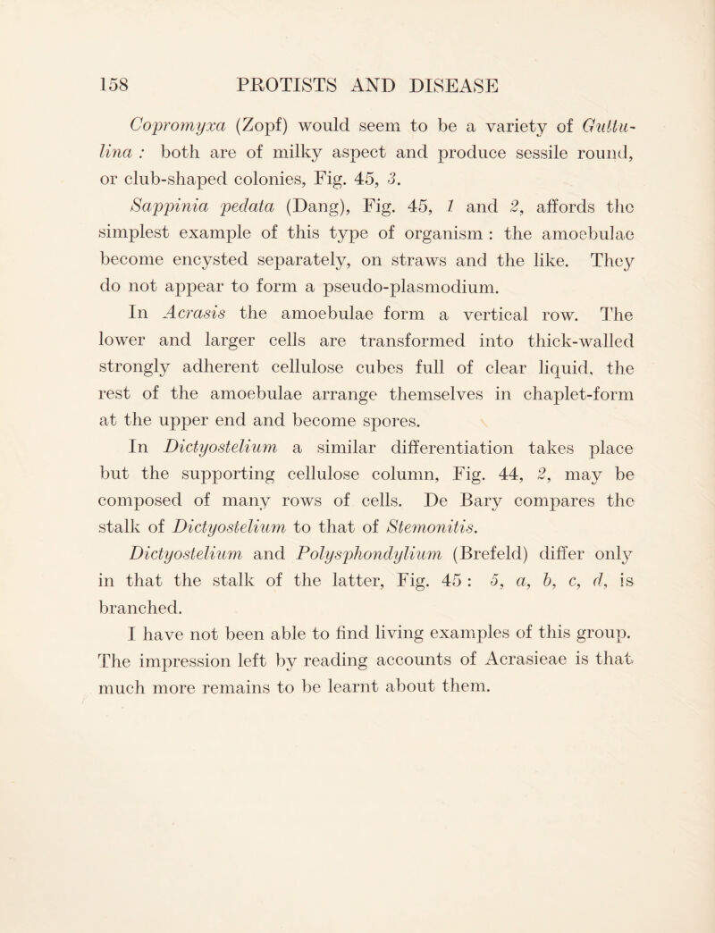 Copromyxa (Zopf) would seem to be a variety of Gulin- lina : both are of milky aspect and produce sessile round, or club-shaped colonies, Fig. 45, 3. Sappinia pedata (Dang), Fig. 45, 1 and 2, affords the simplest example of this type of organism : the amoebulae become encysted separately, on straws and the like. They do not appear to form a pseudo-plasmodium. In Acrasis the amoebulae form a vertical row. The lower and larger cells are transformed into thick-walled strongly adherent cellulose cubes full of clear liquid, the rest of the amoebulae arrange themselves in chaplet-form at the upper end and become spores. In Dictyostelium a similar differentiation takes place but the supporting cellulose column. Fig. 44, 2, may be composed of many rows of cells. De Bary compares the stalk of Dictyostelium to that of Stemonitis. Dictyostelium and Polysphondylium (Brefeld) differ only in that the stalk of the latter, Fig. 45 : 5, a, 5, c, r/, is branched. I have not been able to find living examples of this group. The impression left by reading accounts of Acrasieae is that much more remains to be learnt about them.