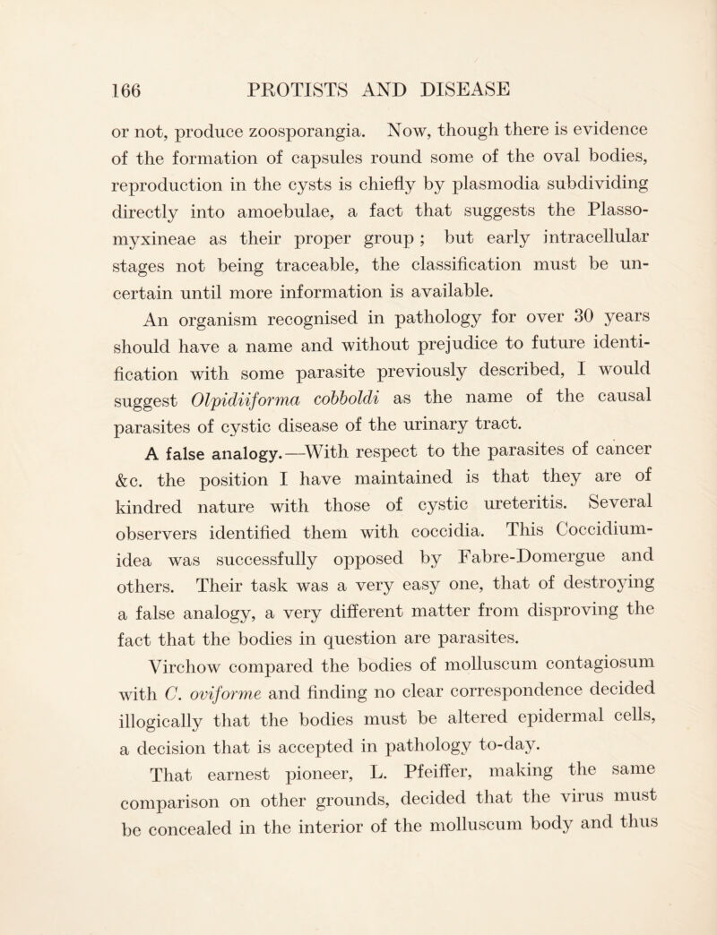 or not, produce zoosporangia. Now, though there is evidence of the formation of capsules round some of the oval bodies, reproduction in the cysts is chiefly by plasmodia subdividing directly into amoebulae, a fact that suggests the Plasso- myxineae as their proper group ; but early intracellular stages not being traceable, the classification must be un¬ certain until more information is available. An organism recognised in pathology for over 30 years should have a name and without prejudice to future identi¬ fication with some parasite previously described, I would suggest Olpidiiforma cobboldi as the name of the causal parasites of cystic disease of the urinary tract. A false analogy.—-With respect to the parasites of cancer &c. the position I have maintained is that they are of kindred nature with those of cystic ureteritis. Several observers identified them with coccidia. This Coccidium- idea was successfully opposed by Fabre-Domergue and others. Their task was a very easy one, that of destroying a false analogy, a very different matter from disproving the fact that the bodies in question are parasites. Virchow compared the bodies of molluscum contagiosum with C. oviforme and finding no clear correspondence decided illogically that the bodies must be altered epidermal cells, a decision that is accepted in pathology to-day. That earnest pioneer, L. Pfeiffer, making the same comparison on other grounds, decided that the virus must be concealed in the interior of the molluscum body and thus