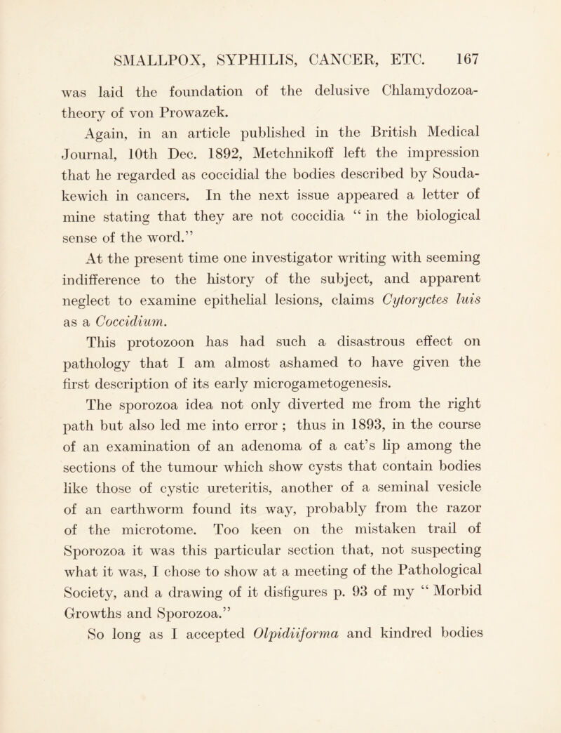 was laid the foundation of the delusive Chlamydozoa- theory of von Prowazek. Again, in an article published in the British Medical Journal, 10th Dec. 1892, Metchnikoff left the impression that he regarded as coccidial the bodies described by Souda- kewich in cancers. In the next issue appeared a letter of mine stating that they are not coccidia “ in the biological sense of the word.” At the present time one investigator writing with seeming indifference to the history of the subject, and apparent neglect to examine epithelial lesions, claims Cytoryctes luis as a Coccidium. This protozoon has had such a disastrous effect on pathology that I am almost ashamed to have given the first description of its early microgametogenesis. The sporozoa idea not only diverted me from the right path but also led me into error ; thus in 1893, in the course of an examination of an adenoma of a cat’s lip among the sections of the tumour which show cysts that contain bodies like those of cystic ureteritis, another of a seminal vesicle of an earthworm found its way, probably from the razor of the microtome. Too keen on the mistaken trail of Sporozoa it was this particular section that, not suspecting what it was, I chose to show at a meeting of the Pathological Society, and a drawing of it disfigures p. 93 of my “ Morbid Growths and Sporozoa.” So long as I accepted Olpidiiforma and kindred bodies