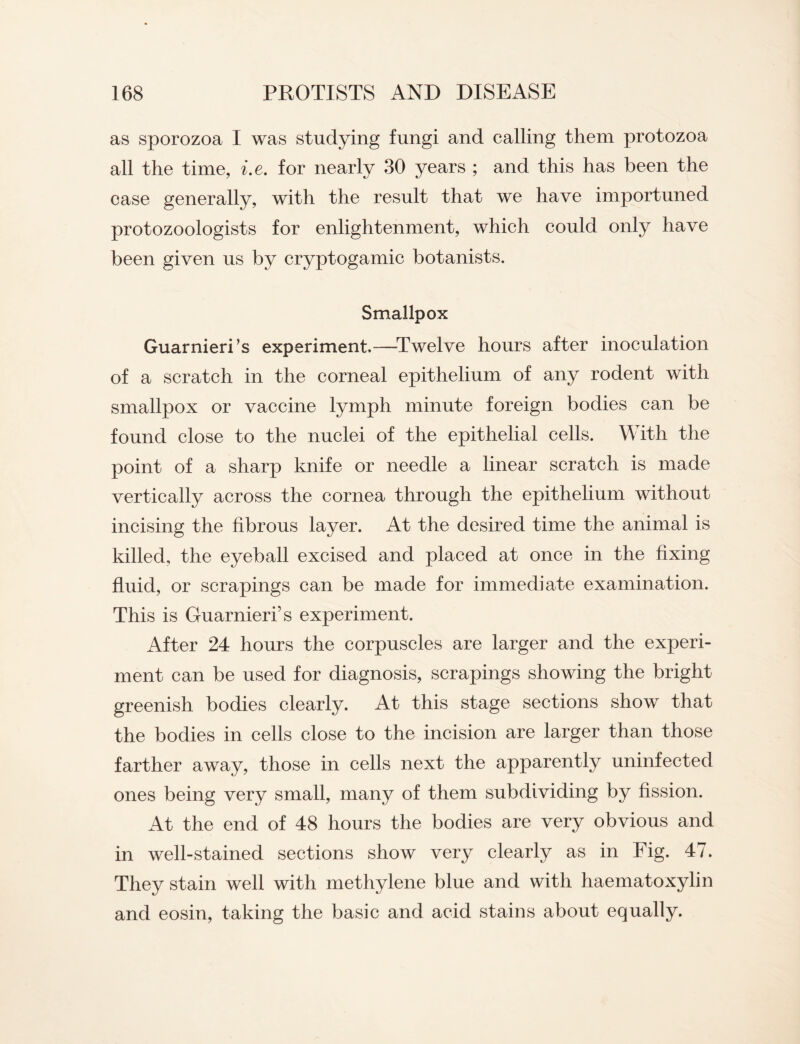 as sporozoa I was studying fungi and calling them protozoa all the time, i.e. for nearly 30 years ; and this has been the case generally, with the result that we have importuned protozoologists for enlightenment, which could only have been given us by cryptogamic botanists. Smallpox Guarnieri’s experiment.—-Twelve hours after inoculation of a scratch in the corneal epithelium of any rodent with smallpox or vaccine lymph minute foreign bodies can be found close to the nuclei of the epithelial cells. \\ ith the point of a sharp knife or needle a linear scratch is made vertically across the cornea through the epithelium without incising the fibrous layer. At the desired time the animal is killed, the eyeball excised and placed at once in the fixing fluid, or scrapings can be made for immediate examination. This is Guarnieri’s experiment. After 24 hours the corpuscles are larger and the experi¬ ment can be used for diagnosis, scrapings showing the bright greenish bodies clearly. At this stage sections show that the bodies in cells close to the incision are larger than those farther away, those in cells next the apparently uninfected ones being very small, many of them subdividing by fission. At the end of 48 hours the bodies are very obvious and in well-stained sections show very clearly as in Fig. 47. They stain well with methylene blue and with haematoxylin and eosin, taking the basic and acid stains about equally.