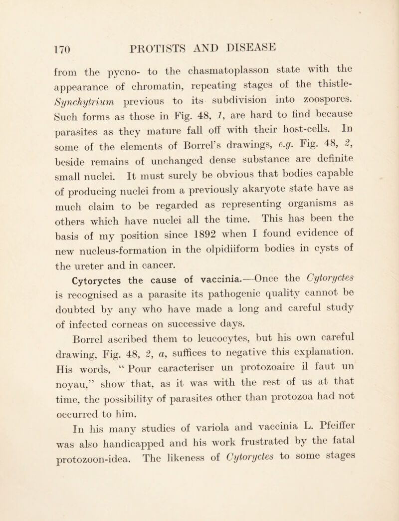 from the pycno- to the chasmatoplasson state with the appearance of chromatin, repeating stages of the thistle- Synchytrium previous to its subdivision into zoospores. Such forms as those in Fig. 48, 1, are hard to find because parasites as they mature fall off with their host-cells. In some of the elements of Sorrel’s drawings, e.g. Fig. 48, 2, beside remains of unchanged dense substance aie definite small nuclei. It must surely be obvious that bodies capable of producing nuclei from a previously akaryote state have as much claim to be regarded as representing organisms as others which have nuclei all the time. This has been the basis of my position since 1892 when I found evidence of new nucleus-formation in the olpidiiform bodies in cysts of the ureter and in cancer. Cytoryctes the cause of vaccinia.—Once the Cytoryctes is recognised as a parasite its pathogenic quality cannot be doubted by any who have made a long and careful study of infected corneas on successive days. Borrel ascribed them to leucocytes, but his own careful drawing, Fig. 48, 2, u, suffices to negative this explanation. His words, “ Pour caracteriser un protozoaire il faut un novau,” show that, as it was with the rest of us at that time, the possibility of parasites other than protozoa had not occurred to him. In his many studies of variola and vaccinia L. Pfeiffer was also handicapped and his work frustrated by the fatal protozoon-idea. The likeness of Cytoryctes to some stages