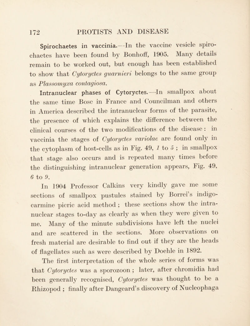 Spirochaetes in vaccinia.—In the vaccine vesicle spiro- chaetes have been found by Bonhoff, 1905. Many details remain to be worked out, but enough has been established to show that Cytoryctes guarnieri belongs to the same group as Plassomyxa contagiosa. Intranuclear phases of Cytoryctes.—In smallpox about the same time Bose in France and Councilman and others in America described the intranuclear forms of the parasite, the presence of which explains the difference between the clinical courses of the two modifications of the disease : in vaccinia the stages of Cytoryctes variolae are found only in the cytoplasm of host-cells as in Fig. 49, 1 to 5 ; in smallpox that stage also occurs and is repeated many times before the distinguishing intranuclear generation appears, Fig. 49, 6 to 9. In 1904 Professor Calkins very kindly gave me some sections of smallpox pustules stained by Borrei’s indigo- carmine picric acid method ; these sections show the intra¬ nuclear stages to-day as clearly as when they were given to me. Many of the minute subdivisions have left the nuclei and are scattered in the sections. More observations on fresh material are desirable to find out if they are the heads of flagellates such as were described by Doehle in 1892. The first interpretation of the whole series of forms was that Cytoryctes was a sporozoon ; later, after chromidia had been generally recognised, Cytoryctes was thought to be a Rhizopod ; finally after Dangeard’s discovery of Nucleophaga