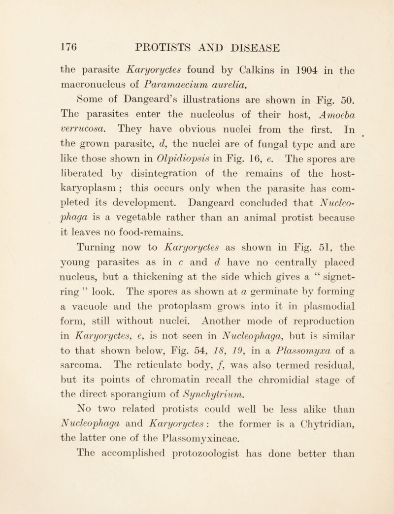 the parasite Karyoryctes found by Calkins in 1904 in the macronucleus of Paramaecium aurelia. Some of Dangeard’s illustrations are shown in Fig. 50. The parasites enter the nucleolus of their host, Amoeba verrucosa. They have obvious nuclei from the first. In the grown parasite, d, the nuclei are of fungal type and are like those shown in Olpidiopsis in Fig. 16, e. The spores are liberated by disintegration of the remains of the liost- karyoplasm ; this occurs only when the parasite has com¬ pleted its development. Dangeard concluded that Nucleo- phaga is a vegetable rather than an animal protist because it leaves no food-remains. Turning now to Karyoryctes as shown in Fig. 51, the young parasites as in c and d have no centrally placed nucleus, but a thickening at the side which gives a “ signet¬ ring ” look. The spores as shown at a germinate by forming a vacuole and the protoplasm grows into it in plasmodial form, still without nuclei. Another mode of reproduction in Karyoryctes, e, is not seen in Nucleophaga, but is similar to that shown below, Fig. 54, 18, 19, in a Plassomyxa of a sarcoma. The reticulate body, f, was also termed residual, but its points of chromatin recall the chromidial stage of the direct sporangium of Synchytrium. No two related protists could well be less alike than Nucleophaga and Karyoryctes : the former is a Chytridian, the latter one of the Plassomyxineae. The accomplished protozoologist has done better than