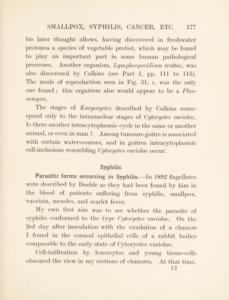 liis later thought allows, having discovered in freshwater protozoa a species of vegetable protist, which may be found to play an important part in some human pathological processes. Another organism, Lymphosporidium truttae, was also discovered by Calkins (see Part I, pp. Ill to 115). The mode of reproduction seen in Fig. 51, e, was the only one found ; this organism also would appear to be a Plas- somyxa. The stages of Karyoryctes described by Calkins corre¬ spond only to the intranuclear stages of Cytoryctes variolae. Is there another intracytoplasmic cycle in the same or another animal, or even in man ? Among tumours goitre is associated with certain water-courses, and in goitres intracytoplasmic cell-inclusions resembling Cytoryctes variolae occur. Syphilis Parasitic forms occurring in Syphilis.—In 1892 flagellates were described by Doehle as they had been found by him in the blood of patients suffering from syphilis, smallpox, vaccinia, measles, and scarlet fever. My own first aim was to see whether the parasite of syphilis conformed to the type Cytoryctes variolae. On the 3rd day after inoculation with the exudation of a chancre I found in the corneal epithelial cells of a rabbit bodies comparable to the early state of Cytoryctes variolae. Cell-infiltration by leucocytes and young tissue-cells obscured the view in my sections of chancres. At that time, 12