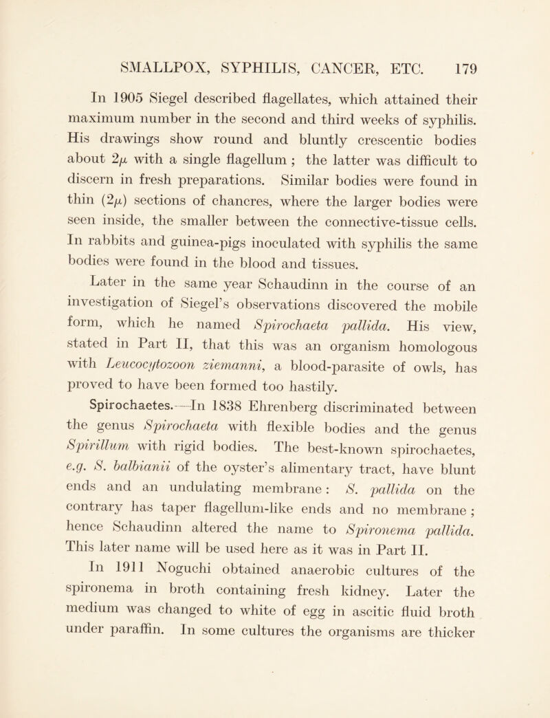 In 1905 Siegel described flagellates, which attained their maximum number in the second and third weeks of syphilis. His drawings show round and bluntly crescentic bodies about 2/x with a single flagellum ; the latter was difficult to discern in fresh preparations. Similar bodies were found in thin (2/x) sections of chancres, where the larger bodies were seen inside, the smaller between the connective-tissue cells. In rabbits and guinea-pigs inoculated with syphilis the same bodies were found in the blood and tissues. Later in the same year Schaudinn in the course of an investigation of Siegel’s observations discovered the mobile form, which he named Spirochaeta pallida. His view, stated in Part II, that this was an organism homologous with Leucocytozoon ziemanni, a blood-parasite of owls, has proved to have been formed too hastily. Spirochaetes.—In 1838 Ehrenberg discriminated between the genus Spirochaeta with flexible bodies and the genus Spirillum with rigid bodies. The best-known spirochaetes, e.g. S. balbianii of the oyster’s alimentary tract, have blunt ends and an undulating membrane: S. pallida on the contrary has taper flagellum-like ends and no membrane ; hence Schaudinn altered the name to Spironema pallida. This later name will be used here as it was in Part II. In 1911 Noguchi obtained anaerobic cultures of the spironema in broth containing fresh kidney. Later the medium was changed to white of egg in ascitic fluid broth under paraffin. In some cultures the organisms are thicker