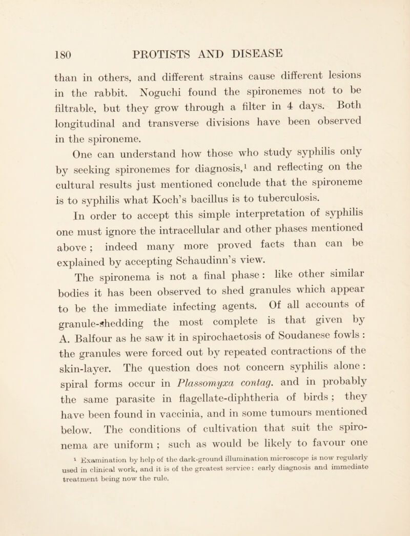 than in others, and different strains cause different lesions in the rabbit. Noguchi found the spironemes not to be filtrable, but they grow through a filter in 4 days. Both longitudinal and transverse divisions have been observed in the spironeme. One can understand how those who study syphilis only by seeking spironemes for diagnosis,1 and reflecting on the cultural results just mentioned conclude that the spironeme is to syphilis what Koch’s bacillus is to tuberculosis. In order to accept this simple interpretation of syphilis one must ignore the intracellular and other phases mentioned above ; indeed many more proved facts than can be explained by accepting Schaudinn’s view. The spironema is not a final phase : like other similai bodies it has been observed to shed granules which appear to be the immediate infecting agents. Of all accounts of granule-shedding the most complete is that given by A. Balfour as he saw it in spirochaetosis of Soudanese fowls : the granules were forced out by repeated contractions of the skin-layer. The question does not concern syphilis alone : spiral forms occur in Plassomyxa contag. and in probably the same parasite in flagellate-diphtheria of birds ; they have been found in vaccinia, and in some tumours mentioned below. The conditions of cultivation that suit the spiro¬ nema are uniform ; such as would be likely to favour one 1 Examination by holp of th© dark-ground, illumination microscop© is now legularly used in clinical work, and it is of the greatest service: early diagnosis and immediate treatment being now the rule.