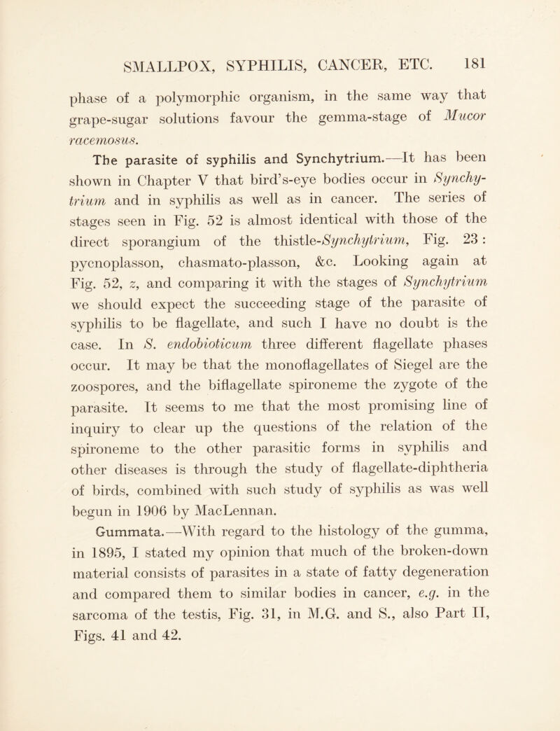 phase of a polymorphic organism, in the same way that grape-sugar solutions favour the gemma-stage of Mucor racemosus. The parasite of syphilis and Synchytrium.—It has been shown in Chapter V that bird’s-eye bodies occur in Synchy- trium and in syphilis as well as in cancer. The series of stages seen in Eig. 52 is almost identical with those of the direct sporangium of the thistle-Synchytrium, Fig. 23: pycnoplasson, chasmato-plasson, &c. Looking again at Eig. 52, 2, and comparing it with the stages of Synchytrium we should expect the succeeding stage of the parasite of syphilis to be flagellate, and such I have no doubt is the case. In S. endobioticum three different flagellate phases occur. It may be that the monoflagellates of Siegel are the zoospores, and the biflagellate spironeme the zygote of the parasite. It seems to me that the most promising line of inquiry to clear up the questions of the relation of the spironeme to the other parasitic forms in syphilis and other diseases is through the study of flagellate-diphtheria of birds, combined with such study of syphilis as was well begun in 1906 by MacLennan. Gummata.—With regard to the histology of the gumma, in 1895, I stated my opinion that much of the broken-down material consists of parasites in a state of fatty degeneration and compared them to similar bodies in cancer, e.g. in the sarcoma of the testis, Fig. 31, in M.G. and S., also Part IT, Figs. 41 and 42.