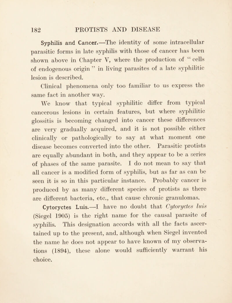 Syphilis and Cancer.—The identity of some intracellular parasitic forms in late syphilis with those of cancer has been shown above in Chapter V, where the production of “ cells of endogenous origin ” in living parasites of a late syphilitic lesion is described. Clinical phenomena only too familiar to us express the same fact in another wav. We know that typical syphilitic differ from typical cancerous lesions in certain features, but where syphilitic glossitis is becoming changed into cancer these differences are very gradually acquired, and it is not possible either clinically or pathologically to say at what moment one disease becomes converted into the other. Parasitic protists are equally abundant in both, and they appear to be a series of phases of the same parasite. I do not mean to say that all cancer is a modified form of syphilis, but as far as can be seen it is so in this particular instance. Probably cancer is produced by as many different species of protists as there are different bacteria, etc., that cause chronic granulomas. Cytoryctes Luis.—I have no doubt that Gytoryctes luis (Siegel 1905) is the right name for the causal parasite of syphilis. This designation accords with all the facts ascer¬ tained up to the present, and, although when Siegel invented the name he does not appear to have known of my observa¬ tions (1894), these alone would sufficiently warrant his choice.
