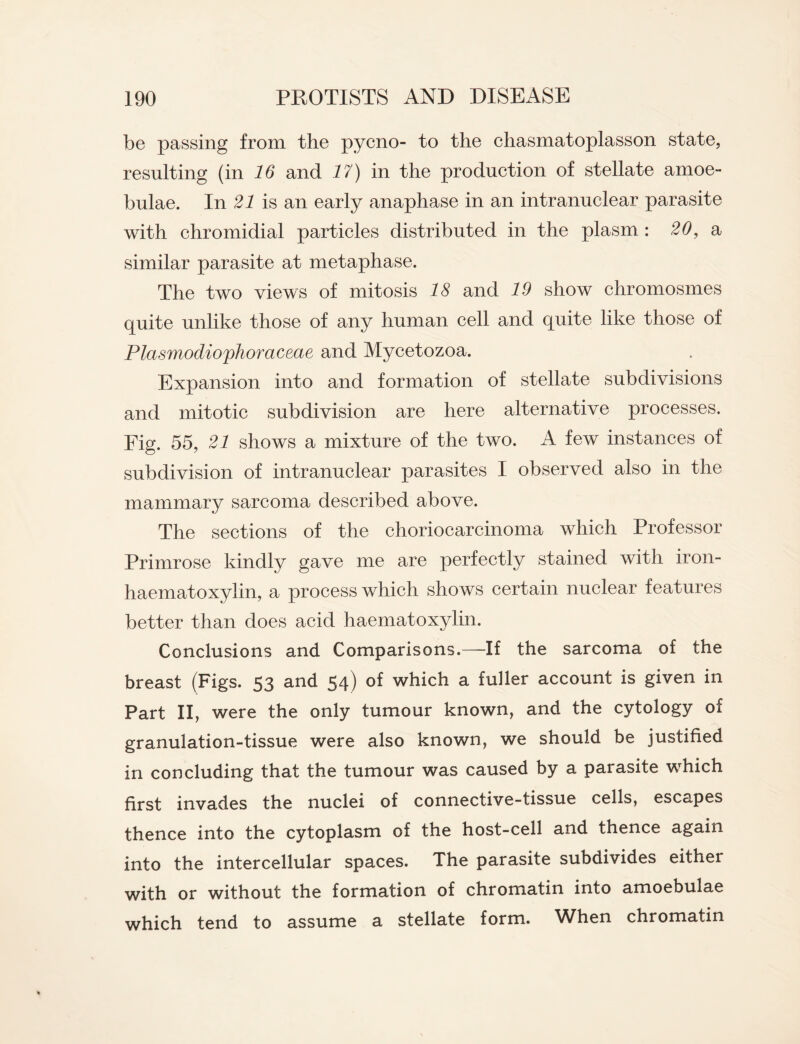 be passing from the pycno- to the chasmatoplasson state, resulting (in 16 and 17) in the production of stellate amoe- bulae. In 21 is an early anaphase in an intranuclear parasite with chromidial particles distributed in the plasm : 20, a similar parasite at metaphase. The two views of mitosis 18 and 19 show chromosmes quite unlike those of any human cell and quite like those of Plasmodiophoraceae and Mycetozoa. Expansion into and formation of stellate subdivisions and mitotic subdivision are here alternative processes. Fig. 55, 21 shows a mixture of the two. A few instances of subdivision of intranuclear parasites I observed also in the mammary sarcoma described above. The sections of the choriocarcinoma which Professor Primrose kindly gave me are perfectly stained with iron- haematoxylin, a process which shows certain nuclear features better than does acid haematoxylin. Conclusions and Comparisons.—If the sarcoma of the breast (Figs. 53 and 54) of which a fuller account is given in Part II, were the only tumour known, and the cytology of granulation-tissue were also known, we should be justified in concluding that the tumour was caused by a parasite which first invades the nuclei of connective-tissue cells, escapes thence into the cytoplasm of the host-cell and thence again into the intercellular spaces. The parasite subdivides either with or without the formation of chromatin into amoebulae which tend to assume a stellate form. When chromatin
