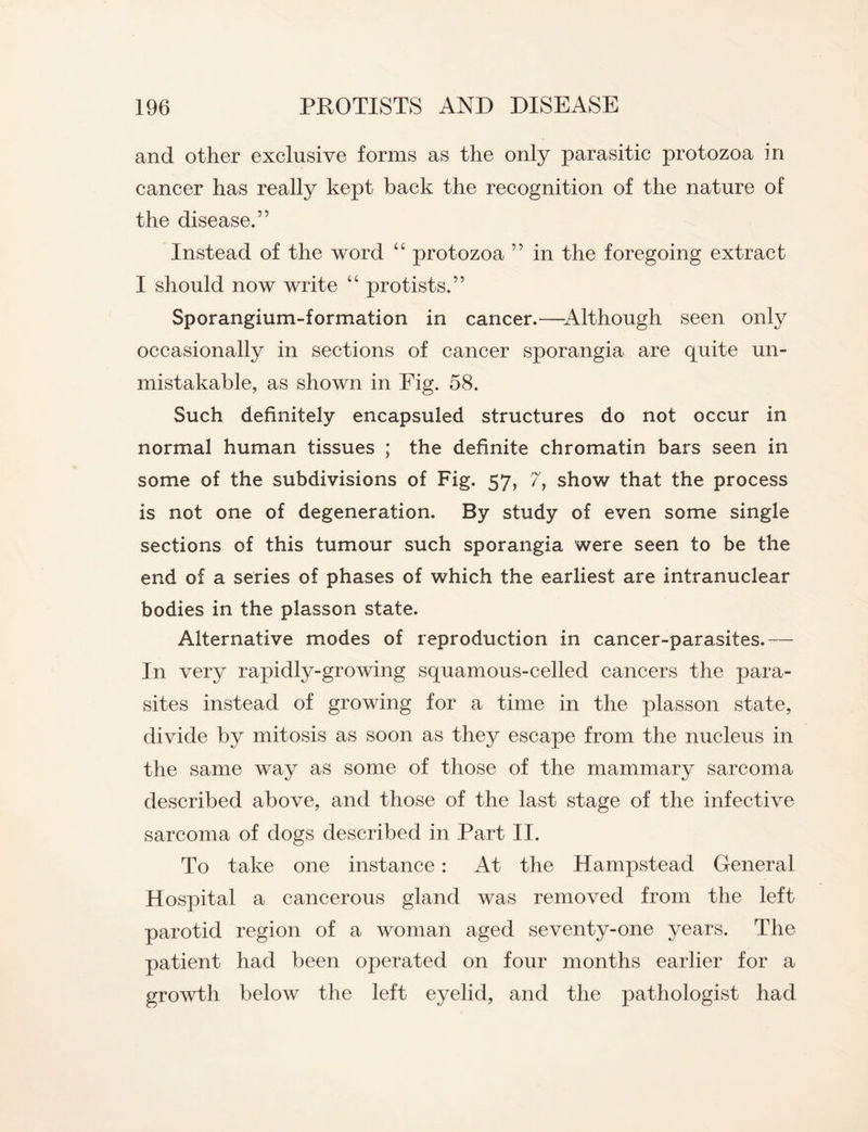 and other exclusive forms as the only parasitic protozoa in cancer has really kept back the recognition of the nature of the disease.” Instead of the word “ protozoa ” in the foregoing extract I should now write “ protists.” Sporangium-formation in cancer.—Although seen only occasionally in sections of cancer sporangia are quite un¬ mistakable, as shown in Fig. 58. Such definitely encapsuled structures do not occur in normal human tissues ; the definite chromatin bars seen in some of the subdivisions of Fig. 57, 7, show that the process is not one of degeneration. By study of even some single sections of this tumour such sporangia were seen to be the end of a series of phases of which the earliest are intranuclear bodies in the plasson state. Alternative modes of reproduction in cancer-parasites.— In very rapidly-growing squamous-celled cancers the para¬ sites instead of growing for a time in the plasson state, divide by mitosis as soon as they escape from the nucleus in the same way as some of those of the mammary sarcoma described above, and those of the last stage of the infective sarcoma of dogs described in Part II. To take one instance: At the Hampstead General Hospital a cancerous gland was removed from the left parotid region of a woman aged seventy-one years. The patient had been operated on four months earlier for a growth below the left eyelid, and the pathologist had