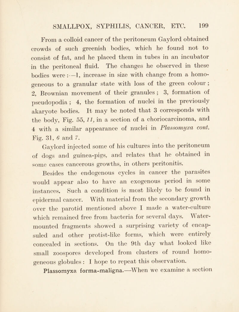 From a colloid cancer of the peritoneum Gaylord obtained crowds of such greenish bodies, which he found not to consist of fat, and he placed them in tubes in an incubator in the peritoneal fluid. The changes he observed in these bodies were :—1, increase in size with change from a homo¬ geneous to a granular state with loss of the green colour ; 2, Brownian movement of their granules ; 3, formation of pseudopodia ; 4, the formation of nuclei in the previously akaryote bodies. It may be noted that 3 corresponds with the body, Fig. 55,11, in a section of a choriocarcinoma, and 4 with a similar appearance of nuclei in Plassomyxa coni. Fig. 31, 6 and 7. Gaylord injected some of his cultures into the peritoneum of dogs and guinea-pigs, and relates that he obtained in some cases cancerous growths, in others peritonitis. Besides the endogenous cycles in cancer the parasites would appear also to have an exogenous period in some instances. Such a condition is most likely to be found in epidermal cancer. With material from the secondary growth over the parotid mentioned above I made a water-culture which remained free from bacteria for several days. Water- mounted fragments showed a surprising variety of encap- suled and other protist-like forms, which were entirely concealed in sections. On the 9th day what looked like small zoospores developed from clusters of round homo¬ geneous globules : I hope to repeat this observation. Plassomyxa, forma-maligna.—When we examine a section
