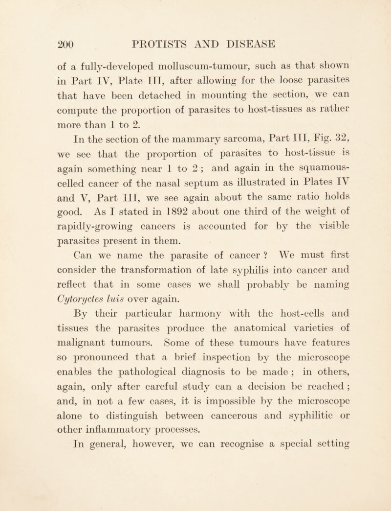 of a fully-developed molluscum-tumour, such as that shown in Part IV, Plate III, after allowing for the loose parasites that have been detached in mounting the section, we can compute the proportion of parasites to host-tissues as rather more than 1 to 2. In the section of the mammary sarcoma, Part III, Fig. 32, we see that the proportion of parasites to host-tissue is again something near 1 to 2 ; and again in the squamous- celled cancer of the nasal septum as illustrated in Plates IV and V, Part III, we see again about the same ratio holds good. As I stated in 1892 about one third of the weight of rapidly-growing cancers is accounted for by the visible parasites present in them. Can we name the parasite of cancer ? We must first consider the transformation of late syphilis into cancer and reflect that in some cases we shall probably be naming Cytoryctes luis over again. By their particular harmony with the host-cells and tissues the parasites produce the anatomical varieties of malignant tumours. Some of these tumours have features so pronounced that a brief inspection by the microscope enables the pathological diagnosis to be made ; in others, again, only after careful study can a decision be reached ; and, in not a few cases, it is impossible by the microscope alone to distinguish between cancerous and syphilitic or other inflammatory processes. In general, however, we can recognise a special setting