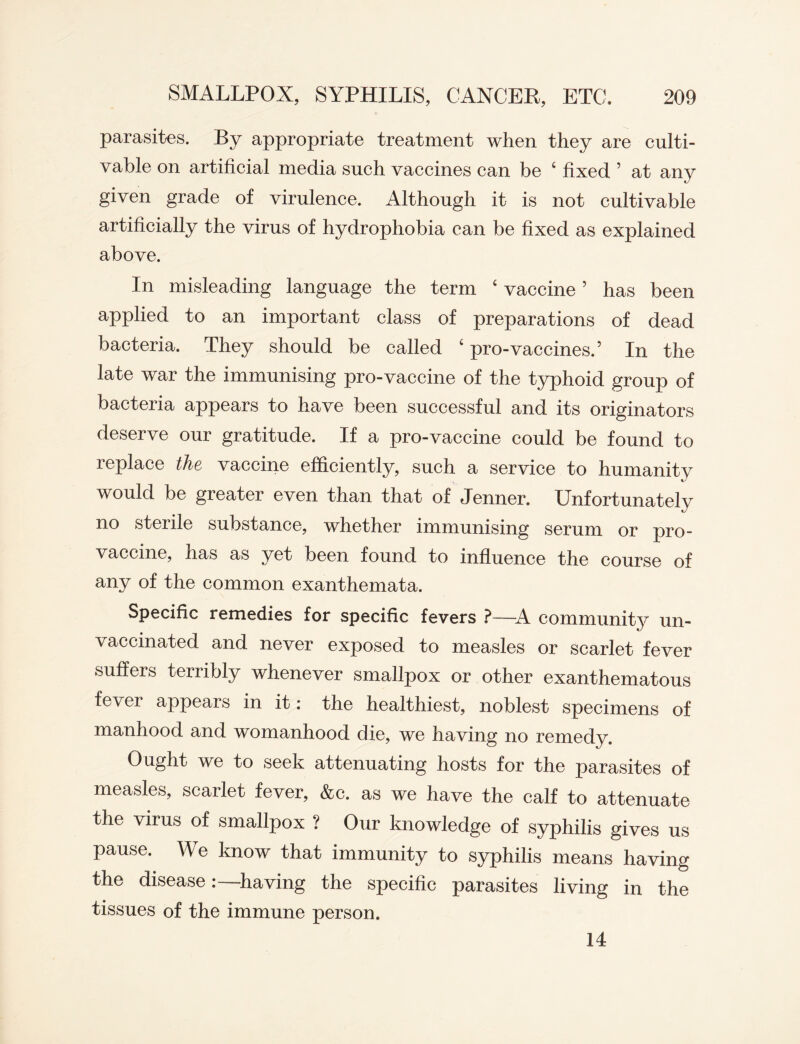 parasites. By appropriate treatment when they are culti¬ vable on artificial media such vaccines can be 4 fixed ’ at any given grade of virulence. Although it is not cultivable artificially the virus of hydrophobia can be fixed as explained above. In misleading language the term 4 vaccine5 has been applied to an important class of preparations of dead bacteria. They should be called 4 pro-vaccines.5 In the late war the immunising pro-vaccine of the typhoid group of bacteria appears to have been successful and its originators deserve our gratitude. If a pro-vaccine could be found to replace the vaccine efficiently, such a service to humanity would be greater even than that of Jenner. Unfortunately no sterile substance, whether immunising serum or pro¬ vaccine, has as yet been found to influence the course of any of the common exanthemata. Specific remedies for specific fevers ?—A community un¬ vaccinated and never exposed to measles or scarlet fever suffers terribly whenever smallpox or other exanthematous fever appears in it: the healthiest, noblest specimens of manhood and womanhood die, we having no remedy. Ought we to seek attenuating hosts for the parasites of measles, scarlet fever, &c. as we have the calf to attenuate the virus of smallpox ? Our knowledge of syphilis gives us pause. We know that immunity to syphilis means having the diseasehaving the specific parasites living in the tissues of the immune person. 14