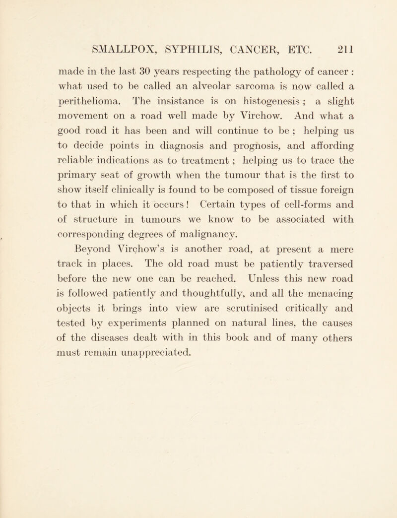 made in the last 30 years respecting the pathology of cancer : what used to be called an alveolar sarcoma is now called a perithelioma. The insistance is on histogenesis ; a slight movement on a road well made by Virchow. And what a good road it has been and will continue to be ; helping us to decide points in diagnosis and prognosis, and affording reliable indications as to treatment ; helping us to trace the primary seat of growth when the tumour that is the first to show itself clinically is found to be composed of tissue foreign to that in which it occurs! Certain types of cell-forms and of structure in tumours we know to be associated with corresponding degrees of malignancy. Beyond Virchow’s is another road, at present a mere track in places. The old road must be patiently traversed before the new one can be reached. LTnless this new road is followed patiently and thoughtfully, and all the menacing objects it brings into view are scrutinised critically and tested by experiments planned on natural lines, the causes of the diseases dealt with in this book and of many others must remain unappreciated.
