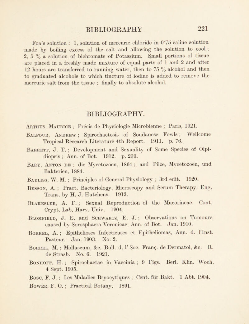 Foa’s solution : 1, solution of mercuric chloride in 0*75 saline solution made by boiling excess of the salt and allowing the solution to cool ; 2, 5 % a solution of bichromate of Potassium. Small portions of tissue are placed in a freshly made mixture of equal parts of 1 and 2 and after 12 hours are transferred to running water, then to 75 % alcohol and then to graduated alcohols to which tincture of iodine is added to remove the mercuric salt from the tissue ; finally to absolute alcohol. BIBLIOGRAPHY. Arthus, Maurice ; Precis de Physiologie Microbienne ; Paris, 1921. Balfour, Andrew ; Spirochaetosis of Soudanese Fowls; Wellcome Tropical Research Literature 4th Report. 1911. p. 76. Barrett, J. T. ; Development and Sexuality of Some Species of Olpi- diopsis ; Ann. of Bot. 1912. p. 209. Bary, Anton de ; die Mycetozoen, 1864 ; and Pilze, Mycetozoen, und Bakterien, 1884. Bayliss, W. M. ; Principles of General Physiology ; 3rd edit. 1920. Besson, A. ; Pract. Bacteriology. Microscopy and Serum Therapy, Eng. Trans, by H. J. Hutchens. 1913. Blakeslee, A. F. ; Sexual Reproduction of the Mucorineae. Oont. Crypt. Lab. Harv. Univ. 1904. Blomfield, J. E. and Schwartz, E. J. ; Observations on Tumours caused by Sorosphaera Veronicae, Ann. of Bot. Jan. 1910. Borrel, A. ; Epithelioses Infectieuses et Epitheliomas, Ann. d. l’lnst. Pasteur. Jan. 1903. No. 2. Borrel, M. ; Molluscum, &c. Bull. d. 1’ Soc. FranQ. de Dermatol, &c. R. de Strasb. No. 6. 1921. Bonhoff, H. ; Spirochaetae in Vaccinia ; 9 Figs. Berl. Klin. Woch. 4 Sept. 1905. Bose, F. J. ; Les Maladies Bryocytiques ; Cent, fiir Bakt. 1 Abt. 1904. Bower, F. 0. ; Practical Botany. 1891.