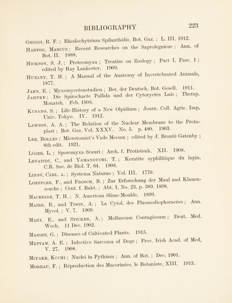 Griggs, R. F. ; Rhodochytrium Spilanthidis, Bot. Gaz. ; L. Ill, 1912. Hartog, Marcus ; Recent Researches on the Saprolegnieae ; Ann. of Bot. II. 1888. Hickson, S. J. ; Proteomyxa ; Treatise on Zoology ; Pait I, Fasc. 1 ; edited by Ray Lankester. 1909. Huxley, T. H. ; A Manual of the Anatomy of Invertebrated Animals, 1877. Jahn E. • Myxomycetenstudien ; Ber. der Deutsch. Bot. Gesell. 1911. Jahnke ;5 Die Spirochaete Pallida und der Cytoryctes Luis ; Therap. Monatsh. Eeb. 1908. Kusano. S. ; Life-History of a New Olpidium ; Journ. Coll. Agnc. Imp. Univ. Tokyo. IV. 1912. Lawson A A • The Relation of the Nuclear Membrane to the Proto¬ plast';' Bot. Gaz. Vol. XXXV. No. 5. p. 480. 1903. Lee, Boli.es ; Microtomist’s Vade Mecum ; edited by -I. Bronte Gatenby ; 8th edit. 1921. Leger, L. ; Sporomyxa Scauri; Arch. f. Protistenk. XII. 1908. Levatidi, C., and Yamanouchi, T. ; Keratite syphihtique du lapm. ' C.R. Soc. de Biol. T. 64. 1908. Llnne, Carl. a. ; Systema Naturae ; Vol. III. 1//0. Loeffler, F., and Erosch, B. ; Zur Erforschung der Maul und Klauen- seuche ; Cent. f. Bakt. ; Abt. 1, No. 23, p. 389, 1898. Macbride, T. H. ; N. American Slime-Moulds. 1899. Maire, R., and Tisox, A. ; La Cytol. des Plasmodiophoracees ; Ann. Mycol. ; V. 7. 1909. Marx, E., and Sticker, A.; Molluscum Contagiosum ; Dent. Med. Woch. 11 Dec. 1902. Massee, G. ; Diseases of Cultivated Plants. 1915. Mettam, A. E. ; Infective Sarcoma of Dogs ; Proc. Irish Acad, of Med. V. 27. 1908. Miyake, Kuchi ; Nuclei in Pythium ; Ann. of Bot. ; Dec. 1901. Moreau, F. ; Reproduction des Mucorinees, le Botaniste, XIII. 1913.