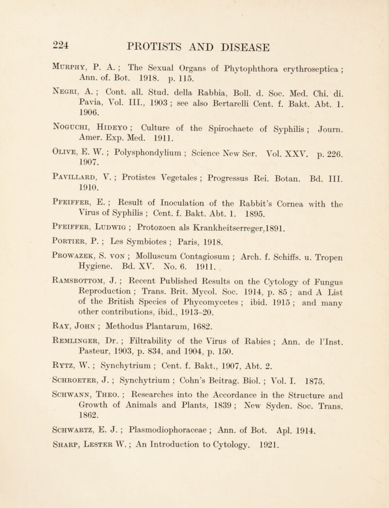 Murphy, P. A. ; The Sexual Organs of Phytophthora erythroseptica ; Ann. of. Bot. 1918. p. 115. Negri, A. ; Cont. all. Stud, della Rabbia, Boll. d. Soc. Med. Chi. di. Pavia, Vol. III., 1903; see also Bertarelli Cent. f. Bakt. Abt. 1. 1906. Noguchi, Hideyo ; Culture of the Spirochaete of Syphilis ; Journ. Amer. Exp. Med. 1911. Olive, E. W. ; Polysphondylium ; Science New Ser. Vol. XXV. p. 226. 1907. Pavillard, V. ; Protistes Vegetales ; Progressus Rei. Botan. Bd. III. 1910. Pfeiffer, E. ; Result of Inoculation of the Rabbit’s Cornea with the Virus of Syphilis ; Cent. f. Bakt. Abt. 1. 1895. Pfeiffer, Ludwig ; Protozoen als Krankheitserreger,1891. Portier, P. ; Les Symbiotes ; Paris, 1918. Prowazek, S. von ; Molluscum Contagiosum ; Arch. f. Schilfs. u. Tropen Hygiene. Bd. XV. No. 6. 1911. Ramsbottom, J. ; Recent Published Results on the Cytology of Fungus Reproduction ; Trans. Brit. Mycol. Soc. 1914, p. 85 ; and A List of the British Species of Phycornycetes ; ibid. 1915 ; and many other contributions, ibid., 1913-20. Ray, John ; Methodus Plantarum, 1682. Remlinger, Dr. ; Filtrability of the Virus of Rabies ; Ann. de l’lnst. Pasteur, 1903, p. 834, and 1904, p. 150. Rytz, W. ; Synchytrium ; Cent. f. Bakt., 1907, Abt. 2. Schroeter, J. ; Synchytrium ; Cohn’s Beitrag. Biol. ; Vol. I. 1875. Schwann, Theo. ; Researches into the Accordance in the Structure and Growth of Animals and Plants, 1839 ; New Syden. Soc. Trans. 1862. Schwartz, E. J. ; Plasmodiophoraceae ; Ann. of Bot. Apl. 1914. Sharp, Lester W.; An Introduction to Cytology. 1921.