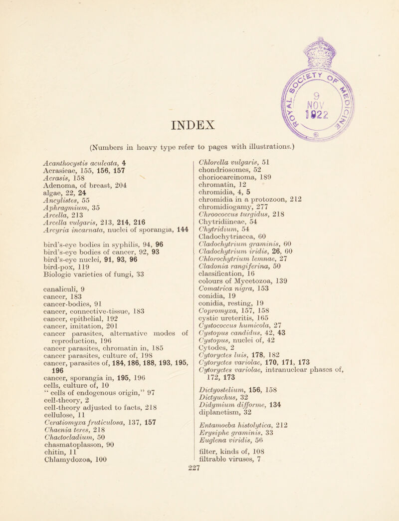 (Numbers in Acanthocystis aculeata, 4 Acrasieae, 155, 156, 157 Acrasis, 158 Adenoma, of breast, 204 algae, 22, 24 Ancylistes, 55 Aphragmium, 35 Arcella, 213 Arcella vulgaris, 213, 214, 216 Arcyria incarnata, nuclei of sporangia, 144 bird’s-eye bodies in syphilis, 94, 96 bird’s-eye bodies of cancer, 92, 93 bird’s-eye nuclei, 91, 93, 96 bird-pox, 119 Biologic varieties of fungi, 33 canaliculi, 9 cancer, 183 cancer-bodies, 91 cancer, connective-tissue, 183 cancer, epithelial, 192 cancer, imitation, 201 cancer parasites, alternative modes of reproduction, 196 cancer parasites, chromatin in, 185 cancer parasites, culture of, 198 cancer, parasites of, 184,186,188, 193, 195, 196 cancer, sporangia in, 195, 196 cells, culture of, 10 “ cells of endogenous origin,” 97 cell-theory, 2 cell-theory adjusted to facts, 218 cellulose, 11 Ceratiomyxa fruticulosa, 137, 157 Chaenia teres, 218 Chaetocladium, 50 chasmatoplasson, 90 Chlamydozoa, 100 Chlorella vulgaris, 51 chondriosomes, 52 choriocarcinoma, 189 chromatin, 12 chromidia, 4, 5 chromidia in a protozoon, 212 chromidiogamy, 277 Chroococcus turgidus, 218 Chytridiineae, 54 Chytridium, 54 Cladochytriacea, 60 Cladochytrium graminis, 60 Cladochytrium iridis, 26, 60 Chlorochytrium lemnae, 27 Cladonia rangiferina, 50 classification, 16 colours of Mycetozoa, 139 Comatrica nigra, 153 conidia, 19 conidia, resting, 19 Copromyxa, 157, 158 cystic ureteritis, 165 Cystococcus humicola, 27 Cystopus Candidas, 42, 43 Cyst opus, nuclei of, 42 Cytodes, 2 Cytoryctes luis, 178, 182 Cytoryctes variolae, 170, 171, 173 Cytoryctes variolae, intranuclear phases of, 172, 173 Dictyostelium, 156, 158 Dictyuchus, 32 Didymium difforme, 134 diplanetism, 32 Entamoeba histolytica, 212 Erysiphe graminis, 33 Euglena viridis, 56 filtrable viruses, 7 heavy type refer to pages with illustrations.)