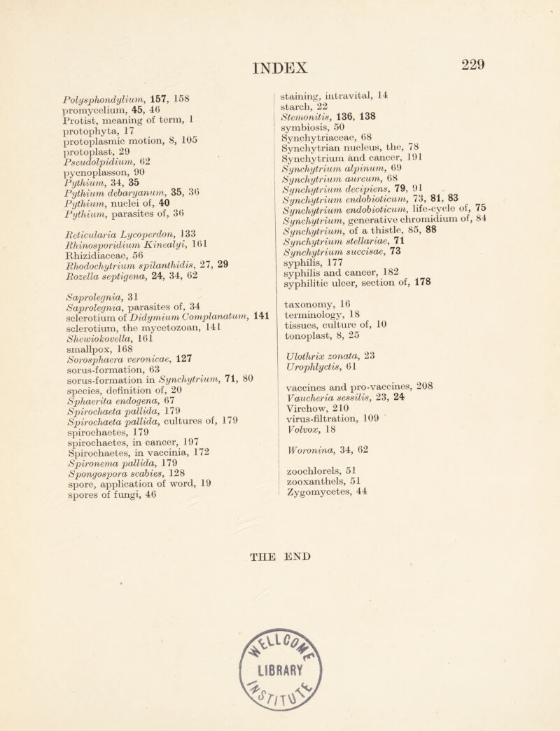 Polysphondylium, 157, 158 promycelium, 45, 4G Protist, meaning of term, 1 protophyta, 17 protoplasmic motion, 8, 105 protoplast, 29 Pseudolpidium, 62 pyenoplasson, 90 Pythium, 34, 35 Pythium debaryanum, 35, 36 Pythium, nuclei of, 40 Pythium, parasites of, 36 Reticularia Lycoperdon, 133 Rhinosporidium Kinealyi, 161 Rhizidiaceae, 56 Rhodochytrium spilanthidis, 27, 29 Rozella septigena, 24, 34, 62 Saprolegnia, 31 Saprolegnia, parasites of, 34 sclerotium of Didymium G omplanatum, 141 sclerotium, the mycetozoan, 141 Shewiokovella, 161 smallpox, 168 Sorosphaera veronicae, 127 sorus-formation, 63 sorus-formation in Synchytrium, 71, 80 species, definition of, 20 Sphaerita endogena, 67 Spirocliaeta pallida, 179 Spirochaeta pallida, cultures of, 179 spirochaetes, 179 spirochaetes, in cancer, 197 Spirochaetes, in vaccinia, 172 Spironema pallida, 179 Spongospora scabies, 128 spore, application of word, 19 spores of fungi, 46 staining, intravital, 14 starch, 22 Stemonitis, 136, 138 symbiosis, 50 Synchytriaceae, 68 Synchytrian nucleus, the, 78 Synchytrium and cancer, 191 Synchytrium alpinum, 69 Synchytrium aureum, 68 Synchytrium decipiens, 79, 91 Synchytrium endobioticum, 73, 81, 83 Synchytrium endobioticum, life-cycle of, 75 Synchytrium, generative chromidium of, 84 Synchytrium, of a thistle, 85, 88 Synchytrium stellariae, 71 Synchytrium succisae, 73 syphilis, 177 syphilis and cancer, 182 syphilitic ulcer, section of, 178 taxonomy, 16 terminology, 18 tissues, culture of, 10 tonoplast, 8, 25 Ulothrix zonata, 23 Urophlyctis, 61 vaccines and pro-vaccines, 208 Vaucheria sessilis, 23, 24 Virchow, 210 virus-filtration, 109 j Volvox, 18 Woronina, 34, 62 zoochlorels, 51 zooxanthels, 51 I Zygomycetes, 44 THE END LIBRARY*