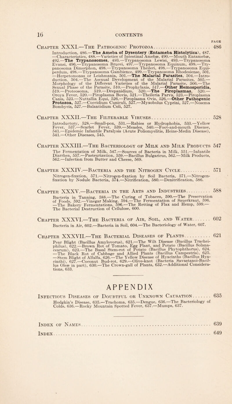 PAGE Chapter XXXI.—The Pathogenic Protozoa. 486 Introduction, 486.—The Ameba of Dysentery (Entameba Histolytica), 487. —Characteristics, 488.—Varieties of Intestinal Amebse, 490.—Mouth Entamebse, 492.—The Trypanosomes, 493.—Trypanosoma Lewisi, 493.—Trypanosoma Evansi, 496.—Trypanosoma Brucei, 497.—Trypanosoma Equinum, 498.—Try¬ panosoma Dimorphon, 498.—Trypanosoma Theileri, 498.—Trypanosoma Equi- perdum, 498.—Trypanosoma Gambiense, 499.—Trypanosoma Rhodesiense, 501. —Herpetomonas or Leishmania, 501.—The Malarial Parasites, 504.—Intro¬ duction, 504.—The Asexual Development of the Malarial Parasites, 505.— Morphology of the Different Varieties of the Malarial Parasite, 506.—The Sexual Phase of the Parasite, 510.—Prophylaxis, 517.—Other Hemosporidia, 519.—Proteosoma, 519.—Drepanidium, 520.—The Piroplasmas, 520.— Oroya Fever, 520.—Piroplasma Bovis, 521.—Theileria Parva, 523.—Piroplasma Canis, 523.—Nuttallia Equi, 526.—Piroplasma Ovis, 526.—Other Pathogenic Protozoa, 527.—Coccidium Cuniculi, 527.—Myxobolus Cyprini, 527.—Nosema Bombycis, 527.—Balantidium Coli, 527. Chapter XXXII.—The Filterable Viruses. 528 Introductory, 528.—Small-pox, 531.—Rabies or Hydrophobia, 533.—Yellow Fever, 537.—Scarlet Fever, 539.—Measles, 540.—Foot-and-mouth Disease, 541.—Epidemic Infantile Paralysis (Acute Poliomyelitis, Heine-Medin Disease), 541.—Other Diseases, 545. Chapter XXXIII.—The Bacteriology of Milk and Milk Products 547 The Fermentation of Milk, 547.—Sources of Bacteria in Milk, 551.—Infantile Diarrhea, 557.—Pasteurization, 559.—Bacillus Bulgaricus, 562.—Milk Products, 562.—Infection from Butter and Cheese, 569. Chapter XXXIV.—Bacteria and the Nitrogen Cycle. 571 Nitrogen-fixation, 571.—Nitrogen-fixation by Soil Bacteria, 571.—Nitrogen- fixation by Nodule Bacteria, 574.—Nitrification, 580.—Denitrification, 586. Chapter XXXV.—Bacteria in the Arts and Industries. 588 Bacteria in Tanning, 588.—The Curing of Tobacco, 590.—The Preservation of Foods, 592.—Vinegar Making, 594.—The Fermentation of Sauerkraut, 596. —The Bakery Fermentations, 596.—The Retting of Flax and Hemp, 599.— The Bacterial Destruction of Cellulose, 600. Chapter XXXVI.—The Bacteria of Air, Soil, and Water. 602 Bacteria in Air, 602.—Bacteria in Soil, 604.—The Bacteriology of Water, 607. Chapter XXXVII.—The Bacterial Diseases of Plants. 621 Pear Blight (Bacillus Amvlovorus), 621.—The Wilt Disease (Bacdlus Trac.hei- philus), 622.—Brown Rot of Tomato, Egg Plant, and Potato (Bacillus Solana- cearum), 623—The Basal Stem-rot of Potato (Bacillus Phytophthorus), 624. —The Black Rot of Cabbage and Allied Plants (Bacillus Campestns), 625. —Stem Blight of Alfalfa, 626.—The Yellow Disease of Hyacinths (Bacillus Hya- cinthi), 627—Coconut Bud-rot, 629.—Olive-knot (Bacteria Savastanoi-Bacil- lus Olefe in part), 630.—The Crown-gall of Plants, 632.—Additional Considera¬ tions, 633. APPENDIX Infectious Diseases of Doubtful or Unknown Causation. 635 Hodgkin’s Disease, 635.—Trachoma, 635.—Dengue, 636.—The Bacteriology of Colds, 636.—Rocky Mountain Spotted Fever, 637.—Mumps, 637. Index of Names Index. 639 649