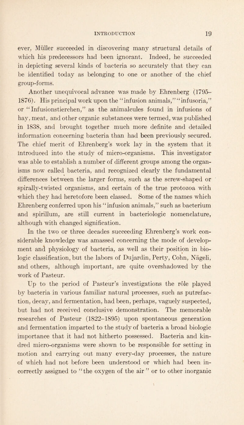 ever, Muller succeeded in discovering many structural details of which his predecessors had been ignorant. Indeed, he succeeded in depicting several kinds of bacteria so accurately that they can be identified today as belonging to one or another of the chief group-forms. Another unequivocal advance was made by Ehrenberg (1795- 1876). His principal work upon the “ infusion animals,infusoria/1 or “ Infusionstierchen,” as the animalcules found in infusions of hay, meat, and other organic substances were termed, was published in 1838, and brought together much more definite and detailed information concerning bacteria than had been previously secured. The chief merit of Ehrenberg’s work lay in the system that it introduced into the study of micro-organisms. This investigator was able to establish a number of different groups among the organ¬ isms now called bacteria, and recognized clearly the fundamental H differences between the larger forms, such as the screw-shaped or spirally-twisted organisms, and certain of the true protozoa with which they had heretofore been classed. Some of the names which Ehrenberg conferred upon his “infusion animals,” such as bacterium and spirillum, are still current in bacteriologic nomenclature, although with changed signification. In the two or three decades succeeding Ehrenberg’s work con¬ siderable knowledge was amassed concerning the mode of develop¬ ment and physiology of bacteria, as well as their position in bio¬ logic classification, but the labors of Dujardin, Perty, Cohn, Nageli, and others, although important, are quite overshadowed by the work of Pasteur. Up to the period of Pasteur’s investigations the role played by bacteria in various familiar natural processes, such as putrefac¬ tion, decay, and fermentation, had been, perhaps, vaguely suspected, but had not received conclusive demonstration. The memorable researches of Pasteur (1822-1895) upon spontaneous generation and fermentation imparted to the study of bacteria a broad biologic importance that it had not hitherto possessed. Bacteria and kin¬ dred micro-organisms were shown to be responsible for setting in motion and carrying out many every-day processes, the nature of which had not before been understood or which had been in¬ correctly assigned to “the oxygen of the air ” or to other inorganic