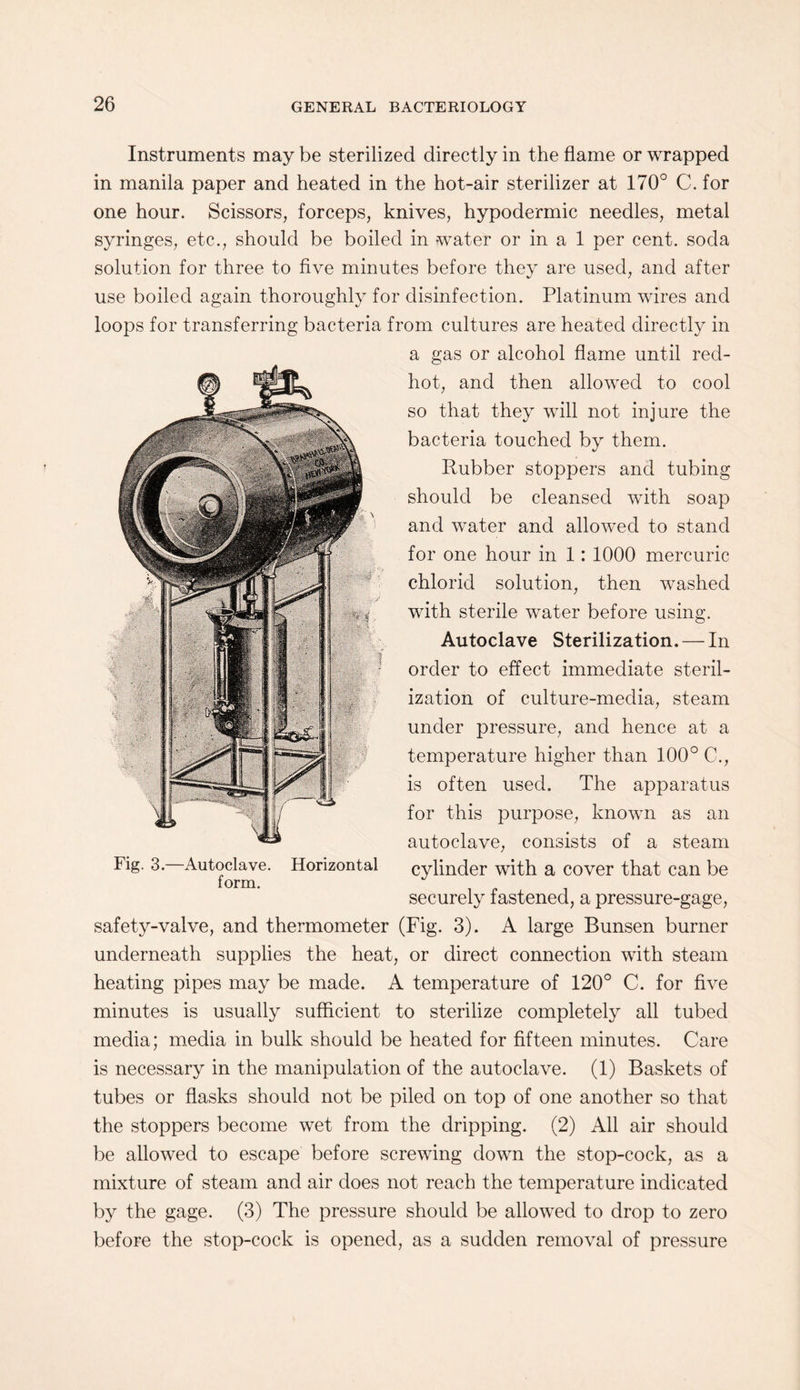 Instruments may be sterilized directly in the flame or wrapped in manila paper and heated in the hot-air sterilizer at 170° C. for one hour. Scissors, forceps, knives, hypodermic needles, metal syringes, etc., should be boiled in water or in a 1 per cent, soda solution for three to five minutes before they are used, and after use boiled again thoroughly for disinfection. Platinum wires and loops for transferring bacteria from cultures are heated directly in a gas or alcohol flame until red- hot, and then allowed to cool so that they will not injure the bacteria touched by them. Rubber stoppers and tubing should be cleansed with soap and water and allowed to stand for one hour in 1: 1000 mercuric chlorid solution, then washed with sterile water before using. Autoclave Sterilization. — In order to effect immediate steril¬ ization of culture-media, steam under pressure, and hence at a temperature higher than 100° C., is often used. The apparatus for this purpose, known as an autoclave, consists of a steam cylinder with a cover that can be securely fastened, a pressure-gage, safety-valve, and thermometer (Fig. 3). A large Bunsen burner underneath supplies the heat, or direct connection with steam heating pipes may be made. A temperature of 120° C. for five minutes is usually sufficient to sterilize completely all tubed media; media in bulk should be heated for fifteen minutes. Care is necessary in the manipulation of the autoclave. (1) Baskets of tubes or flasks should not be piled on top of one another so that the stoppers become wet from the dripping. (2) All air should be allowed to escape before screwing down the stop-cock, as a mixture of steam and air does not reach the temperature indicated by the gage. (3) The pressure should be allowed to drop to zero before the stop-cock is opened, as a sudden removal of pressure Fig. 3.—Autoclave. Horizontal form.