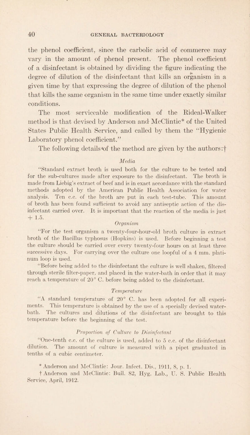 the phenol coefficient, since the carbolic acid of commerce may vary in the amount of phenol present. The phenol coefficient of a disinfectant is obtained by dividing the figure indicating the degree of dilution of the disinfectant that kills an organism in a given time by that expressing the degree of dilution of the phenol that kills the same organism in the same time under exactly similar conditions. The most serviceable modification of the Rideal-Walker method is that devised by Anderson and McClintic* of the United States Public Health Service, and called by them the “Hygienic Laboratory phenol coefficient.” The following details *of the method are given by the authors: j Media “Standard extract broth is used both for the culture to be tested and for the sub-cultures made after exposure to the disinfectant. The broth is made from Liebig’s extract of beef and is in exact accordance with the standard methods adopted by the American Public Health Association for water analysis. Ten c.c. of the broth are put in each test-tube. This amount of broth has been found sufficient to avoid any antiseptic action of the dis¬ infectant carried over. It is important that the reaction of the media is just + 1.5. Organism “For the test organism a twenty-four-hour-old broth culture in extract broth of the Bacillus typhosus (Hopkins) is used. Before beginning a test the culture should be carried over every twenty-four hours on at least three successive days. For carrying over the culture one loopful of a 4 mm. plati¬ num loop is used. “Before being added to the disinfectant the culture is well shaken, filtered through sterile filter-paper, and placed in the water-bath in order that it may reach a temperature of 20° C. before being added to the disinfectant. Temperature “A standard temperature of 20° C. has been adopted for all experi¬ ments. This temperature is obtained by the use of a specially devised water- bath. The cultures and dilutions of the disinfectant are brought to this temperature before the beginning of the test. Proportion of Culture to Disinfectant “One-tenth c.c. of the culture is used, added to 5 c.c. of the disinfectant dilution. The amount of culture is measured with a pipet graduated in tenths of a cubic centimeter. * Anderson and McClintic: Jour. Infect. Dis., 1911, 8, p. 1. f Anderson and McClintic: Bull. 82, Hyg. Lab., U. S. Public Health Service, April, 1912.