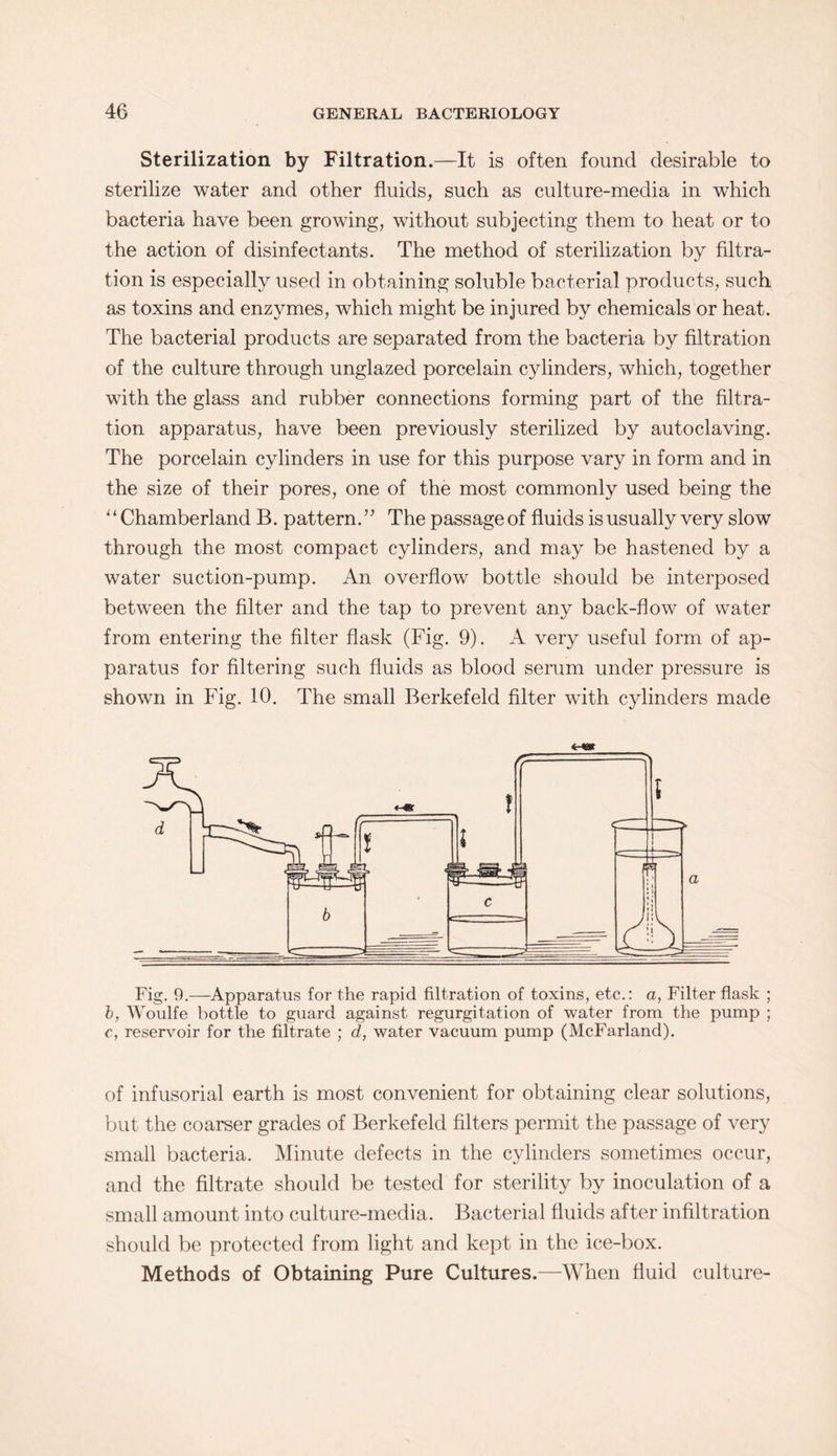 Sterilization by Filtration.—It is often found desirable to sterilize water and other fluids, such as culture-media in which bacteria have been growing, without subjecting them to heat or to the action of disinfectants. The method of sterilization by filtra¬ tion is especially used in obtaining soluble bacterial products, such as toxins and enzymes, which might be injured by chemicals or heat. The bacterial products are separated from the bacteria by filtration of the culture through unglazed porcelain cylinders, which, together with the glass and rubber connections forming part of the filtra¬ tion apparatus, have been previously sterilized by autoclaving. The porcelain cylinders in use for this purpose vary in form and in the size of their pores, one of the most commonly used being the “Chamberland B. pattern.” The passage of fluids is usually very slow through the most compact cylinders, and may be hastened by a water suction-pump. An overflow bottle should be interposed between the filter and the tap to prevent any back-flow of water from entering the filter flask (Fig. 9). A very useful form of ap¬ paratus for filtering such fluids as blood serum under pressure is shown in Fig. 10. The small Berkefeld filter with cylinders made Fig. 9.—Apparatus for the rapid filtration of toxins, etc.: a, Filter flask ; b, Woulfe bottle to guard against regurgitation of water from the pump ; c, reservoir for the filtrate ; d, water vacuum pump (McFarland). of infusorial earth is most convenient for obtaining clear solutions, but the coarser grades of Berkefeld filters permit the passage of very small bacteria. Minute defects in the cylinders sometimes occur, and the filtrate should be tested for sterility by inoculation of a small amount into culture-media. Bacterial fluids after infiltration should be protected from light and kept in the ice-box. Methods of Obtaining Pure Cultures.—When fluid culture-