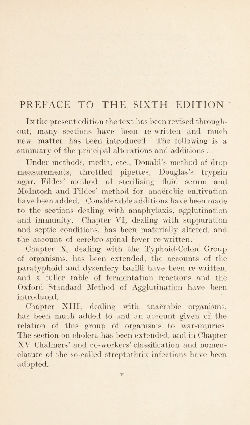 PREFACE TO THE SIXTH EDITION In the present edition the text has been revised through¬ out, many sections have been re-written and much new matter has been introduced. The following is a summary of the principal alterations and additions :— Under methods, media, etc., Donald’s method of drop measurements, throttled pipettes, Douglas’s trypsin agar, Fildes’ method of sterilising fluid serum and McIntosh and Fildes’ method for anaerobic cultivation have been added. Considerable additions have been made to the sections dealing with anaphylaxis, agglutination and immunity. Chapter VI, dealing with suppuration and septic conditions, has been materially altered, and the account of cerebro-spinal fever re-written. Chapter X, dealing with the Typhoid-Colon Group of organisms, has been extended, the accounts of the paratyphoid and dysentery bacilli have been re-written, and a fuller table of fermentation reactions and the Oxford Standard Method of Agglutination have been introduced. Chapter XIII, dealing with anaerobic organisms, has been much added to and an account given of the relation of this group of organisms to war-injuries. The section on cholera has been extended, and in Chapter XV Chalmers’ and co-workers’ classification and nomen¬ clature of the so-called streptothrix infections have been adopted.