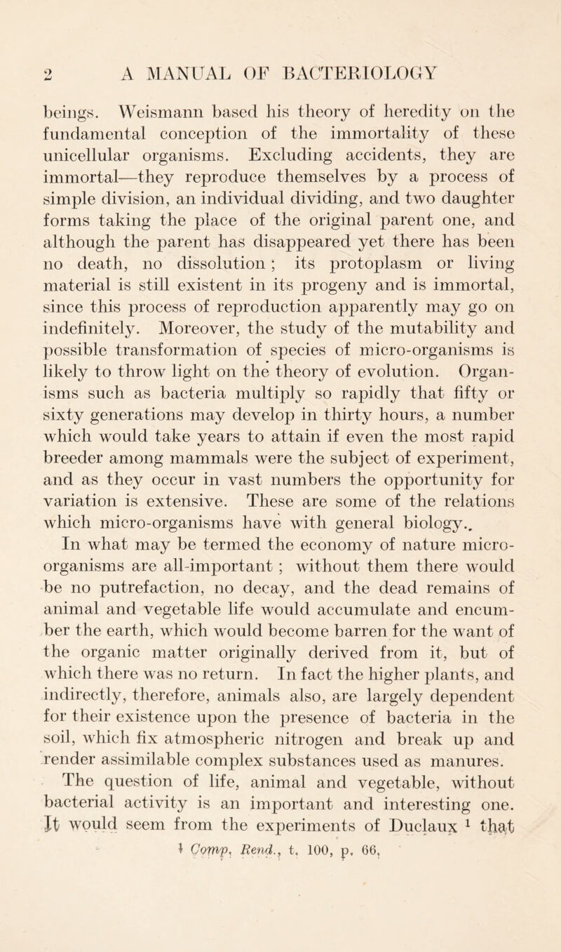 beings. Weismann based his theory of heredity oil the fundamental conception of the immortality of these unicellular organisms. Excluding accidents, they are immortal—they reproduce themselves by a process of simple division, an individual dividing, and two daughter forms taking the place of the original parent one, and although the parent has disappeared yet there has been no death, no dissolution; its protoplasm or living material is still existent in its progeny and is immortal, since this process of reproduction apj)arently may go on indefinitely. Moreover, the study of the mutability and possible transformation of species of micro-organisms is likely to throw light on the theory of evolution. Organ¬ isms such as bacteria multiply so rapidly that fifty or sixty generations may develop in thirty hours, a number which would take years to attain if even the most rapid breeder among mammals were the subject of experiment, and as they occur in vast numbers the opportunity for variation is extensive. These are some of the relations which micro-organisms have with general biology.. In what may be termed the economy of nature micro¬ organisms are all-important ; without them there would be no putrefaction, no decay, and the dead remains of animal and vegetable life would accumulate and encum¬ ber the earth, which would become barren for the want of the organic matter originally derived from it, but of which there was no return. In fact the higher plants, and indirectly, therefore, animals also, are largely dependent for their existence upon the presence of bacteria in the soil, which fix atmospheric nitrogen and break up and render assimilable complex substances used as manures. The question of life, animal and vegetable, without bacterial activity is an important and interesting one. It would seem from the experiments of Duclaux 1 that J Comp, Rend., t, 100, p, 66.