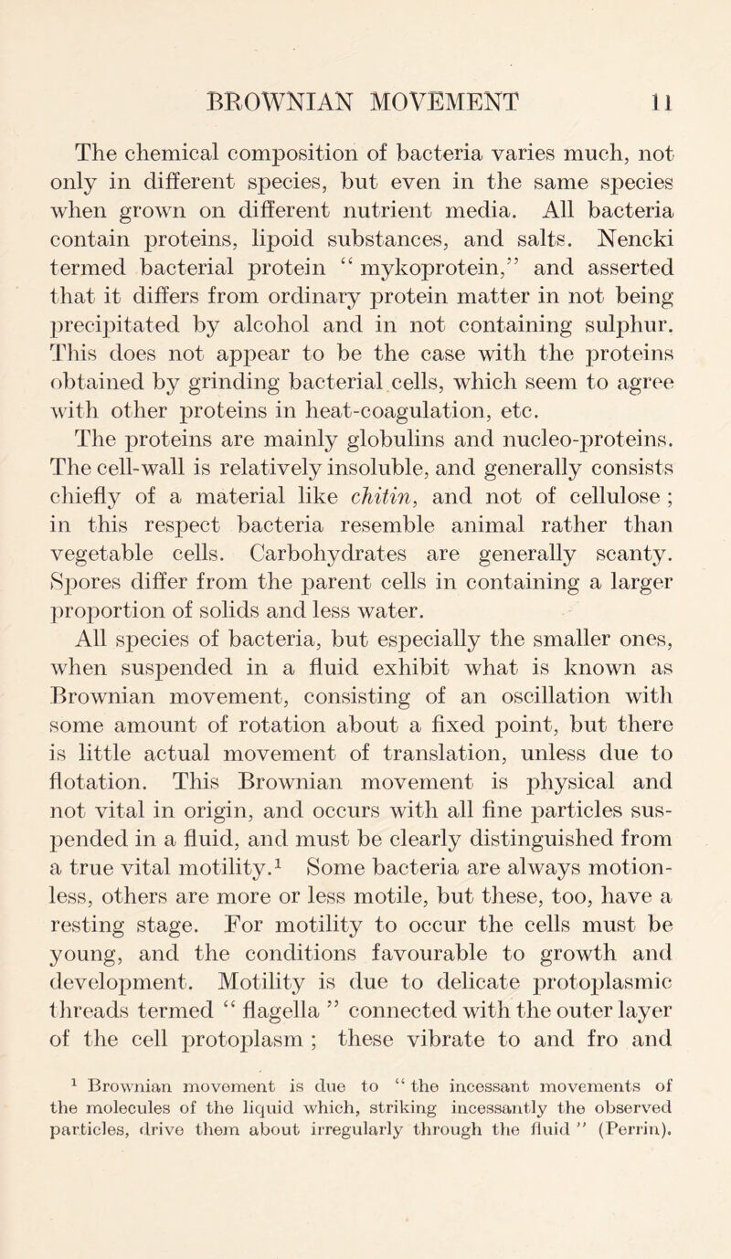 The chemical composition of bacteria varies much, not only in different species, but even in the same species when grown on different nutrient media. All bacteria contain proteins, lipoid substances, and salts. Nencki termed bacterial protein “ mykoprotein/’ and asserted that it differs from ordinary protein matter in not being precipitated by alcohol and in not containing sulphur. This does not appear to be the case with the proteins obtained by grinding bacterial cells, which seem to agree with other proteins in heat-coagulation, etc. The proteins are mainly globulins and nucleo-proteins. The cell-wall is relatively insoluble, and generally consists chiefly of a material like chitin, and not of cellulose ; in this respect bacteria resemble animal rather than vegetable cells. Carbohydrates are generally scanty. Spores differ from the parent cells in containing a larger proportion of solids and less water. All species of bacteria, but especially the smaller ones, when suspended in a fluid exhibit what is known as Brownian movement, consisting of an oscillation with some amount of rotation about a fixed point, but there is little actual movement of translation, unless due to flotation. This Brownian movement is physical and not vital in origin, and occurs with all fine particles sus¬ pended in a fluid, and must be clearly distinguished from a true vital motility.1 Some bacteria are always motion¬ less, others are more or less motile, but these, too, have a resting stage. For motility to occur the cells must be young, and the conditions favourable to growth and development. Motility is due to delicate protoplasmic threads termed “ flagella ” connected with the outer layer of the cell protoplasm ; these vibrate to and fro and 1 Brownian movement is cine to “ the incessant movements of the molecules of the liquid which, striking incessantly the observed particles, drive them about irregularly through the fluid  (Perrin).
