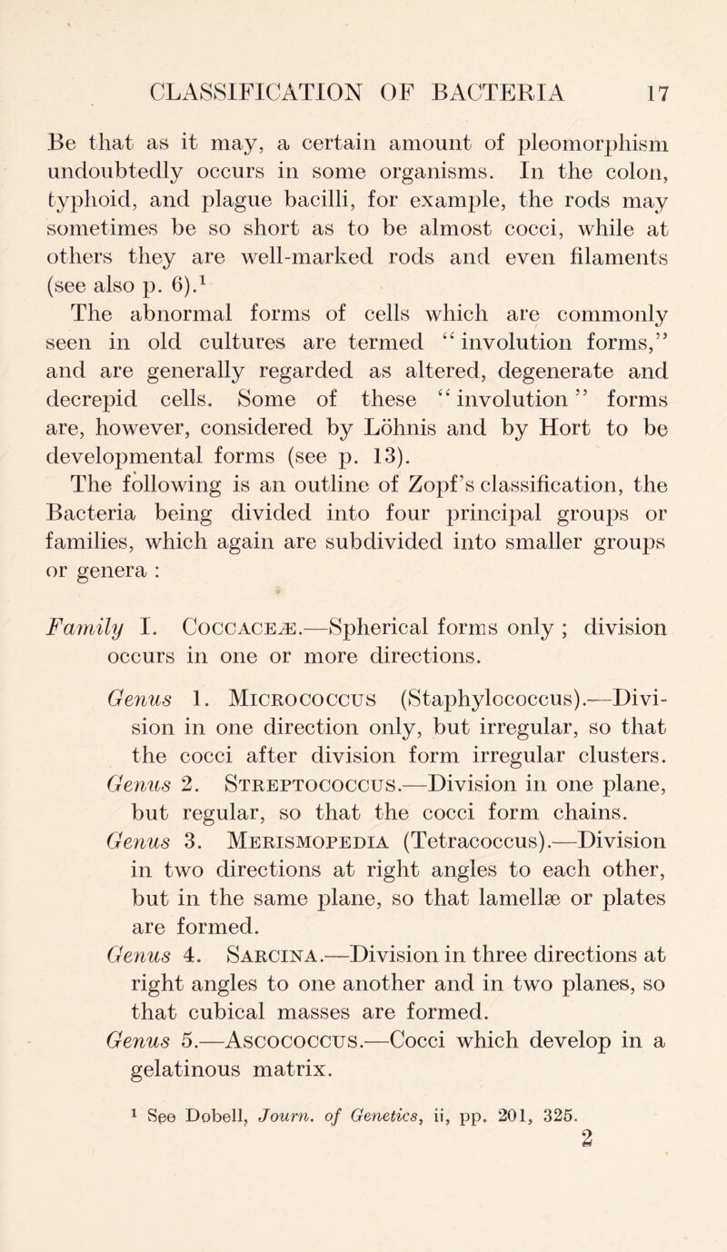 Be that as it may, a certain amount of pleomorphism undoubtedly occurs in some organisms. In the colon, typhoid, and plague bacilli, for example, the rods may sometimes be so short as to be almost cocci, while at others they are well-marked rods and even filaments (see also p. 6).1 The abnormal forms of cells which are commonly seen in old cultures are termed “ involution forms,” and are generally regarded as altered, degenerate and decrepid cells. Some of these “involution” forms are, however, considered by Lohnis and by Hort to be developmental forms (see p. 13). The following is an outline of Zopf’s classification, the Bacteria being divided into four principal groups or families, which again are subdivided into smaller groups or genera : Family I. Coccace^e.—Spherical forms only ; division occurs in one or more directions. Genus 1. Micrococcus (Staphylococcus).-—Divi¬ sion in one direction only, but irregular, so that the cocci after division form irregular clusters. Genus 2. Streptococcus.—Division in one plane, but regular, so that the cocci form chains. Genus 3. Merismopedia (Tetracoccus).—Division in two directions at right angles to each other, but in the same plane, so that lamellae or plates are formed. Genus 4. Sarcina.—Division in three directions at right angles to one another and in two planes, so that cubical masses are formed. Genus 5.—Ascococcus.—Cocci which develop in a gelatinous matrix. 1 See Dobell, Journ. of Genetics, ii, pp. 201, 325. 2