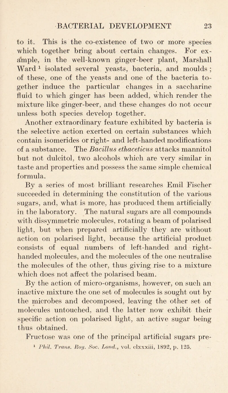 to it. This is the co-existence of two or more species which together bring about certain changes. For ex¬ ample, in the well-known ginger-beer plant, Marshall Ward 1 isolated several yeasts, bacteria, and moulds ; of these, one of the yeasts and one of the bacteria to¬ gether induce the particular changes in a saccharine fluid to which ginger has been added, which render the mixture like ginger-beer, and these changes do not occur unless both species develop together. Another extraordinary feature exhibited by bacteria is the selective action exerted on certain substances which contain isomerides or right- and left-handed modifications of a substance. The Bacillus ethaceticus attacks mannitol but not dulcitol, two alcohols which are very similar in taste and properties and possess the same simple chemical formula. By a series of most brilliant researches Emil Fischer succeeded in determining the constitution of the various sugars, and, what is more, has produced them artificially in the laboratory. The natural sugars are all compounds with dissymmetric molecules, rotating a beam of polarised light, but when prepared artificially they are without action on polarised light, because the artificial product consists of equal numbers of left-handed and right- handed molecules, and the molecules of the one neutralise the molecules of the other, thus giving rise to a mixture which does not affect the polarised beam. By the action of micro-organisms, however, on such an inactive mixture the one set of molecules is sought out by the microbes and decomposed, leaving the other set of molecules untouched, and the latter now exhibit their specific action on polarised light, an active sugar being thus obtained. Fructose was one of the principal artificial sugars pre- 1 Phil. Trans. Roy. Poc. Londvol. clxxxiii, 1892, p. 125.