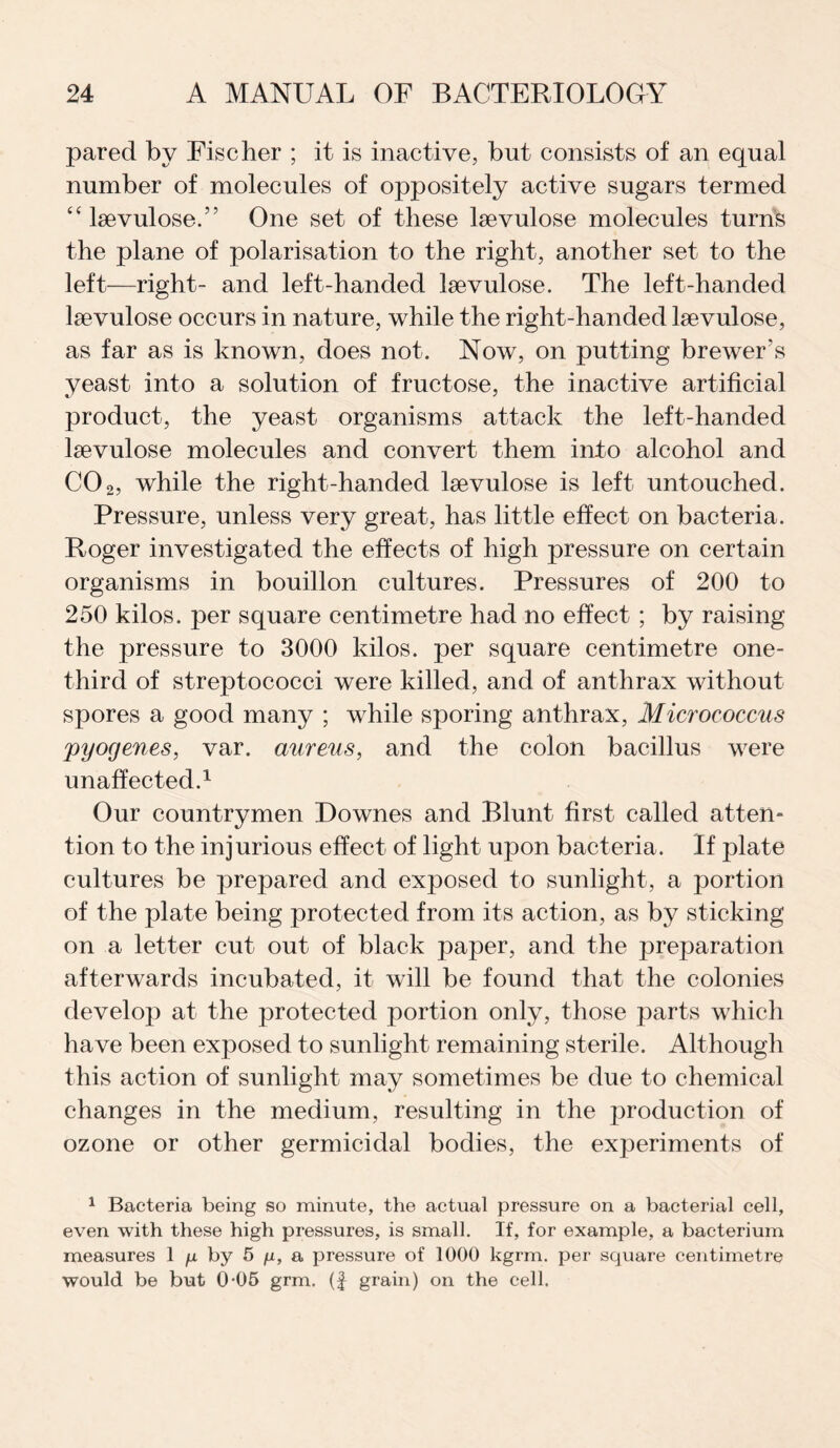 pared by Fischer ; it is inactive, but consists of an equal number of molecules of oppositely active sugars termed “ lsevuloseA One set of these lsevulose molecules turns the plane of polarisation to the right, another set to the left—right- and left-handed lsevulose. The left-handed Itevulose occurs in nature, while the right-handed lsevulose, as far as is known, does not. Now, on putting brewer's yeast into a solution of fructose, the inactive artificial product, the yeast organisms attack the left-handed laevulose molecules and convert them into alcohol and CO2, while the right-handed lsevulose is left untouched. Pressure, unless very great, has little effect on bacteria. Roger investigated the effects of high pressure on certain organisms in bouillon cultures. Pressures of 200 to 250 kilos, per square centimetre had no effect ; by raising the pressure to 3000 kilos, per square centimetre one- third of streptococci were killed, and of anthrax without spores a good many ; while sporing anthrax, Micrococcus ;pyogenes, var. aureus, and the colon bacillus were unaffected.1 Our countrymen Downes and Blunt first called atten¬ tion to the injurious effect of light upon bacteria. If plate cultures be prepared and exposed to sunlight, a portion of the plate being protected from its action, as by sticking on a letter cut out of black jrnper, and the preparation afterwards incubated, it will be found that the colonies develop at the protected portion only, those parts which have been exposed to sunlight remaining sterile. Although this action of sunlight may sometimes be due to chemical changes in the medium, resulting in the production of ozone or other germicidal bodies, the experiments of 1 Bacteria being so minute, the actual pressure on a bacterial cell, even with these high pressures, is small. If, for example, a bacterium measures 1 /x by 5 p, a pressure of 1000 kgrm. per square centimetre would be but 0-05 grm. (f grain) on the cell.