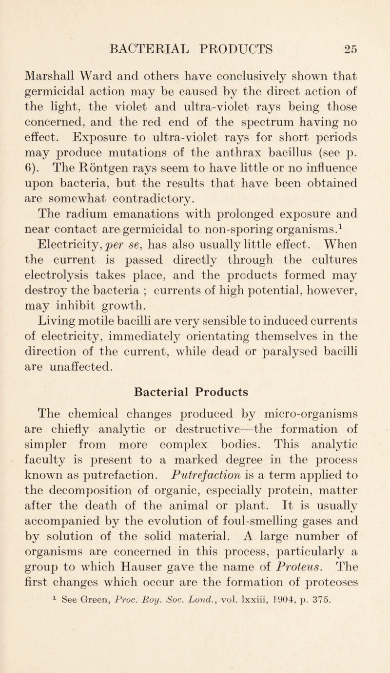 Marshall Ward and others have conclusively shown that germicidal action may be caused by the direct action of the light, the violet and ultra-violet rays being those concerned, and the red end of the spectrum having no effect. Exposure to ultra-violet rays for short periods may produce mutations of the anthrax bacillus (see p. 6). The Rontgen rays seem to have little or no influence upon bacteria, but the results that have been obtained are somewhat contradictory. The radium emanations with prolonged exposure and near contact are germicidal to non-sporing organisms.1 Electricity, per se, has also usually little effect. When the current is jDassed directly through the cultures electrolysis takes place, and the products formed may destroy the bacteria ; currents of high potential, however, may inhibit growth. Living motile bacilli are very sensible to induced currents of electricity, immediately orientating themselves in the direction of the current, while dead or paralysed bacilli are unaffected. Bacterial Products The chemical changes produced by micro-organisms are chiefly analytic or destructive—the formation of simpler from more complex bodies. This analytic faculty is present to a marked degree in the j)rocess known as putrefaction. Putrefaction is a term applied to the decomposition of organic, especially protein, matter after the death of the animal or plant. It is usually accompanied by the evolution of foul-smelling gases and by solution of the solid material. A large number of organisms are concerned in this process, particularly a group to which Hauser gave the name of Proteus. The first changes which occur are the formation of proteoses 1 See Green, Proc. Roy. Soc. Lond., vol. Ixxiii, 1904, p. 375.