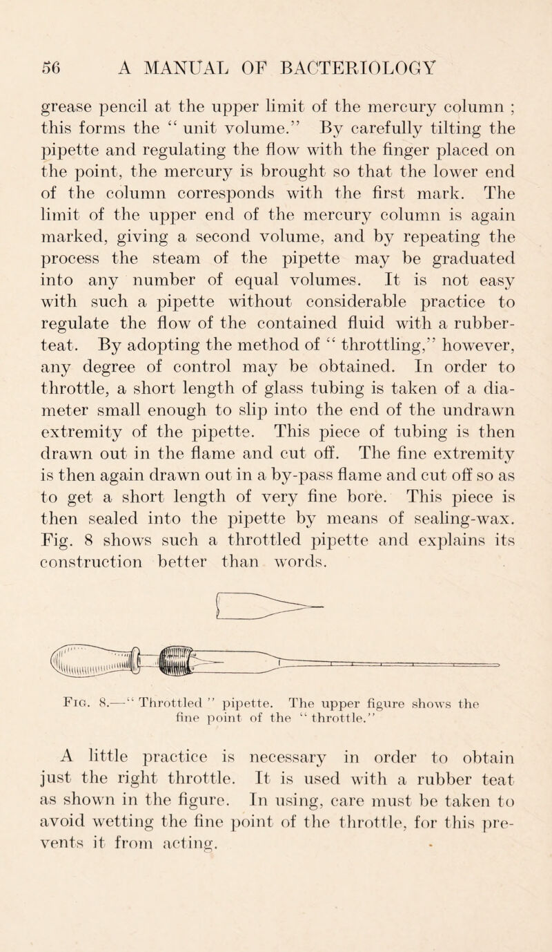 grease pencil at the upper limit of the mercury column ; this forms the “ unit volume/’ By carefully tilting the pipette and regulating the flow with the finger placed on the point, the mercury is brought so that the lower end of the column corresponds with the first mark. The limit of the upper end of the mercury column is again marked, giving a second volume, and by repeating the process the steam of the pipette may be graduated into any number of equal volumes. It is not easy with such a pipette without considerable practice to regulate the flow of the contained fluid with a rubber- teat. By adopting the method of “ throttling, however, any degree of control may be obtained. In order to throttle, a short length of glass tubing is taken of a dia¬ meter small enough to slip into the end of the undrawn extremity of the pipette. This piece of tubing is then drawn out in the flame and cut off. The fine extremity is then again drawn out in a by-pass flame and cut off so as to get a short length of very fine bore. This piece is then sealed into the pipette by means of sealing-wax. Fig. 8 shows such a throttled pipette and explains its construction better than words. Fig. 8.— “ Throttled ” pipette. The upper figure shows the fine point of the “ throttle.” A little practice is necessary in order to obtain just the right throttle. It is used with a rubber teat as shown in the figure. In using, care must be taken to avoid wetting the fine point of the throttle, for this pre¬ vents it from acting.