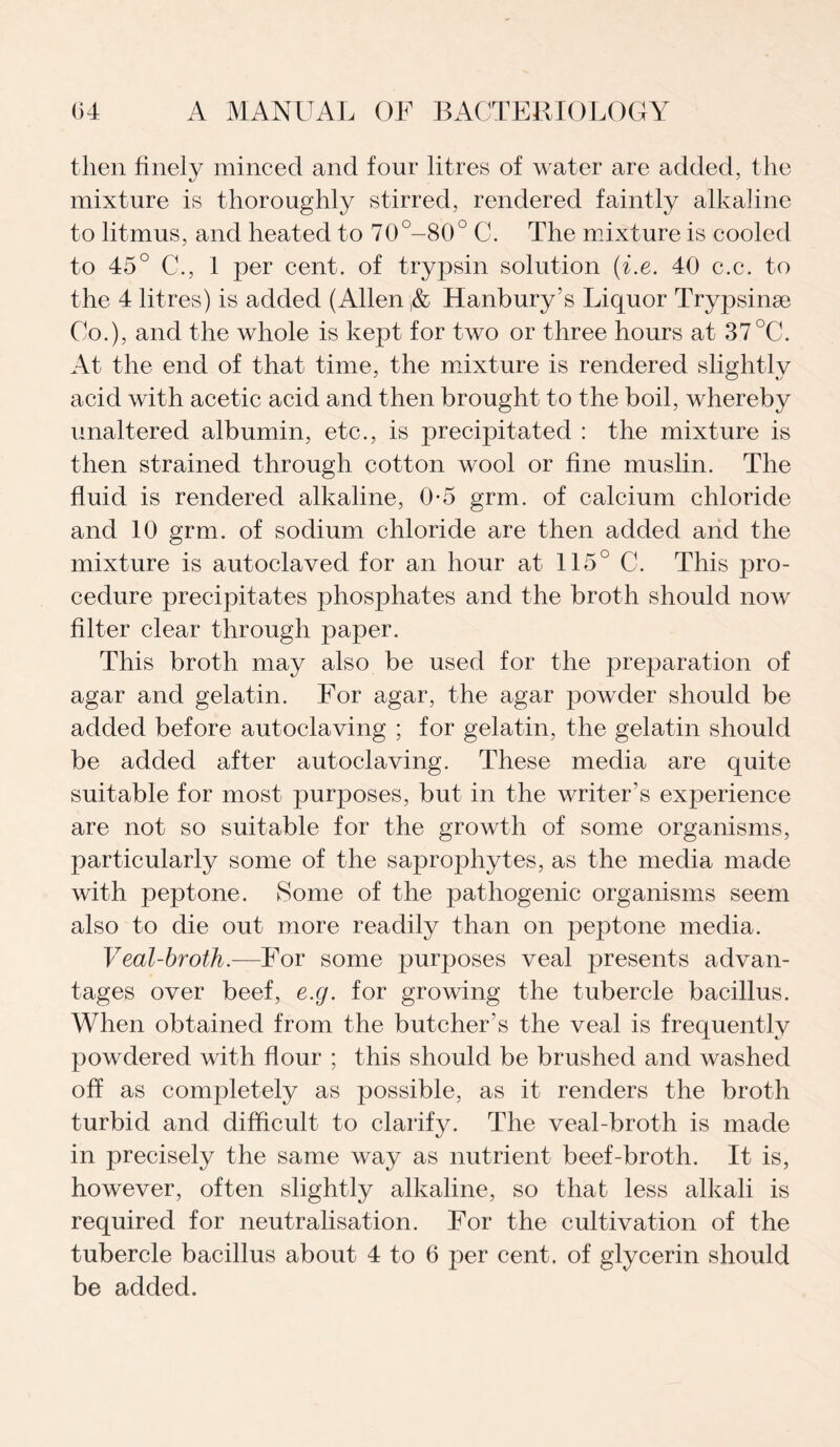 then finely minced and four litres of water are added, the mixture is thoroughly stirred, rendered faintly alkaline to litmus, and heated to 70°-80° C. The mixture is cooled to 45° C., 1 per cent, of trypsin solution (i.e. 40 c.c. to the 4 litres) is added (Allen ,& Hanbury’s Liquor Trypsinse Co.), and the whole is kept for two or three hours at 37°C. At the end of that time, the mixture is rendered slightly acid with acetic acid and then brought to the boil, whereby unaltered albumin, etc., is precipitated : the mixture is then strained through cotton wool or fine muslin. The fluid is rendered alkaline, 0-5 grm. of calcium chloride and 10 grm. of sodium chloride are then added and the mixture is autoclaved for an hour at 115° C. This pro¬ cedure precipitates phosphates and the broth should now filter clear through paper. This broth may also be used for the preparation of agar and gelatin. For agar, the agar powder should be added before autoclaving ; for gelatin, the gelatin should be added after autoclaving. These media are quite suitable for most purposes, but in the writer’s experience are not so suitable for the growth of some organisms, particularly some of the saprophytes, as the media made with peptone. Some of the pathogenic organisms seem also to die out more readily than on peptone media. Veal-broth.—For some purposes veal presents advan¬ tages over beef, e.g. for growing the tubercle bacillus. When obtained from the butcher's the veal is frequently powdered with flour ; this should be brushed and washed off as completely as possible, as it renders the broth turbid and difficult to clarify. The veal-broth is made in precisely the same way as nutrient beef-broth. It is, however, often slightly alkaline, so that less alkali is required for neutralisation. For the cultivation of the tubercle bacillus about 4 to 6 per cent, of glycerin should be added.