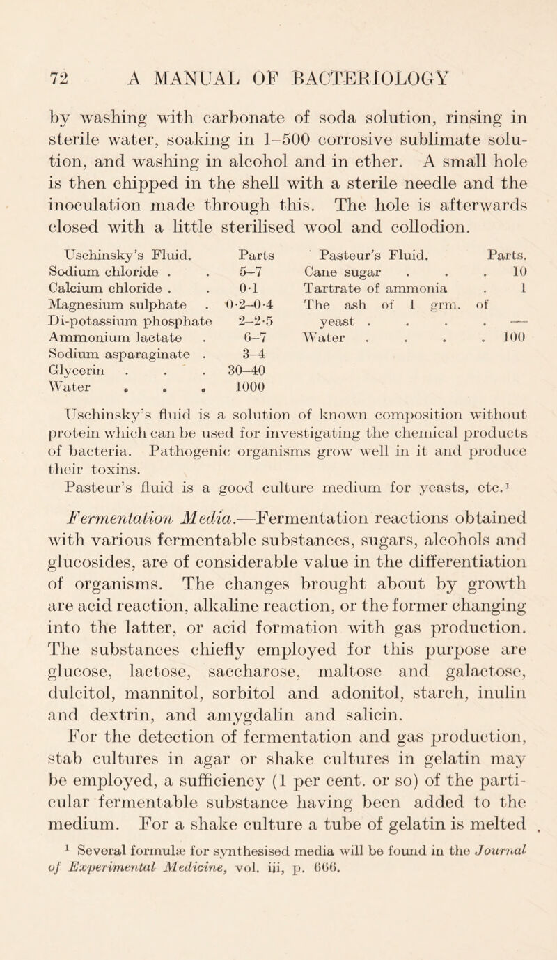 by washing with carbonate of soda solution, rinsing in sterile water, soaking in 1-500 corrosive sublimate solu¬ tion, and washing in alcohol and in ether. A small hole is then chipped in the shell with a sterile needle and the inoculation made through this. The hole is afterwards closed with a little sterilised wool and collodion. Uschinsky’s Fluid. Parts Pasteur’s Fluid. Parts. Sodium chloride . 5-7 Cane sugar 10 Calcium chloride . 0-1 Tartrate of ammonia l Magnesium sulphate 0-2-04 The ash of 1 grm. of Bi-potassium phosphate 2-2-5 yeast . • Ammonium lactate 6-7 Water . 100 Sodium asparaginate . 3-4 Glycerin 30-40 Water * . . 1000 Uschinsky’s fluid is a solution of known composition without protein which can be used for investigating the chemical products of bacteria. Pathogenic organisms grow well in it and produce their toxins. Pasteur’s fluid is a good culture medium for yeasts, etc.1 Fermentation Media.—Fermentation reactions obtained with various fermentable substances, sugars, alcohols and glucosides, are of considerable value in the differentiation of organisms. The changes brought about by growth are acid reaction, alkaline reaction, or the former changing into the latter, or acid formation with gas production. The substances chiefly employed for this purpose are glucose, lactose, saccharose, maltose and galactose, dulcitol, mannitol, sorbitol and adonitol, starch, inulin and dextrin, and amygdalin and salicin. For the detection of fermentation and gas production, stab cultures in agar or shake cultures in gelatin may be employed, a sufficiency (1 per cent, or so) of the parti¬ cular fermentable substance having been added to the medium. For a shake culture a tube of gelatin is melted . 1 Several formulae for synthesised media will be found in the Journal of Experimental Medicine, vol. iii, p. CG6.