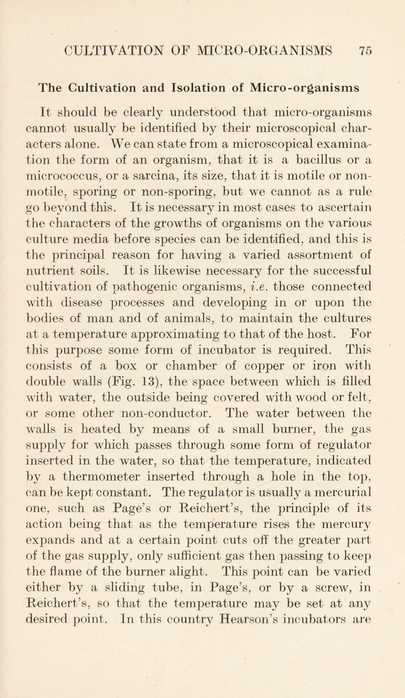 The Cultivation and Isolation of Micro-organisms It should be clearly understood that micro-organisms cannot usually be identified by their microscopical char¬ acters alone. We can state from a microscopical examina¬ tion the form of an organism, that it is a bacillus or a micrococcus, or a sarcina, its size, that it is motile or non- motile, sporing or non-sporing, but we cannot as a rule go beyond this. It is necessary in most cases to ascertain the characters of the growths of organisms on the various culture media before species can be identified, and this is the principal reason for having a varied assortment of nutrient soils. It is likewise necessary for the successful cultivation of pathogenic organisms, i.e. those connected with disease processes and developing in or upon the bodies of man and of animals, to maintain the cultures at a temperature approximating to that of the host. For this purpose some form of incubator is required. This consists of a box or chamber of copper or iron with double walls (Fig. 13), the space between which is filled with water, the outside being covered with wood or felt, or some other non-conductor. The water between the walls is heated by means of a small burner, the gas supply for which passes through some form of regulator inserted in the water, so that the temperature, indicated by a thermometer inserted through a hole in the top, can be kept constant. The regulator is usually a mercurial one, such as Page’s or Reichert’s, the principle of its action being that as the temperature rises the mercury expands and at a certain point cuts off the greater part of the gas supply, only sufficient gas then passing to keep the flame of the burner alight. This point can be varied either by a sliding tube, in Page’s, or by a screw, in Reichert’s, so that the temperature may be set at any desired point. In this country Hearson’s incubators are