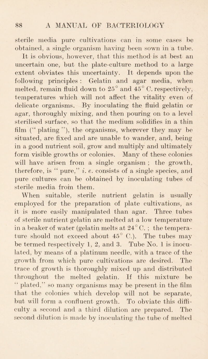 sterile media pure cultivations can in some cases be obtained, a single organism having been sown in a tube. It is obvious, however, that this method is at best an uncertain one, but the plate-culture method to a large extent obviates this uncertainty. It depends upon the following principles : Gelatin and agar media, when melted, remain fluid down to 25° and 45° C. respectively, temperatures which will not affect the vitality even of delicate organisms. By inoculating the fluid gelatin or agar, thoroughly mixing, and then pouring on to a level sterilised surface, so that the medium solidifies in a thin film (“ plating ”), the organisms, wherever they may be situated, are fixed and are unable to wander, and, being in a good nutrient soil, grow and multiply and ultimately form visible growths or colonies. Many of these colonies will have arisen from a single organism ; the growth, therefore, is “ pure,’5 i. e. consists of a single species, and pure cultures can be obtained by inoculating tubes of sterile media from them. When suitable, sterile nutrient gelatin is usually employed for the preparation of plate cultivations, as it is more easily manipulated than agar. Three tubes of sterile nutrient gelatin are melted at a low temperature in a beaker of water (gelatin melts at 24° C. ; the tempera¬ ture should not exceed about 45° C.). The tubes may be termed respectively 1, 2, and 3. Tube No. 1 is inocu¬ lated, by means of a platinum needle, with a trace of the growth from which pure cultivations are desired. The trace of growth is thoroughly mixed up and distributed throughout the melted gelatin. If this mixture be “ plated,” so many organisms may be present in the film that the colonies which develop will not be separate, but will form a confluent growth. To obviate this diffi¬ culty a second and a third dilution are prepared. The second dilution is made by inoculating the tube of melted